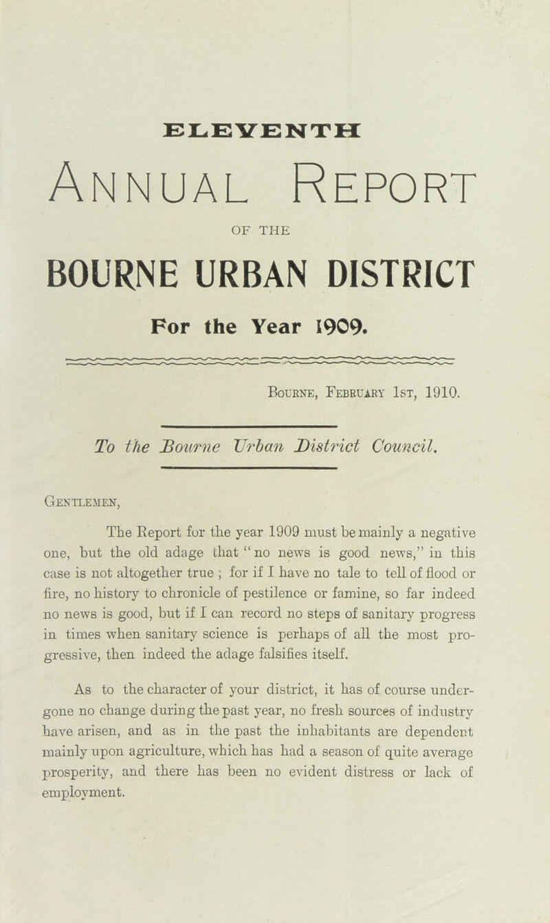 ELEVENTH Annual Report OF THE BOURNE URBAN DISTRICT For the Year 1909. Bourne, February 1st, 1910. To the Bourne Urban District Council. Gentlemen, The Report for the year 1909 must he mainly a negative one, but the old adage that “no news is good news,” in this case is not altogether true ; for if I have no tale to tell of flood or fire, no history to chronicle of pestilence or famine, so far indeed no news is good, but if 1 can record no steps of sanitary progress in times when sanitary science is perhaps of all the most pro- gressive, then indeed the adage falsifies itself. As to the character of your district, it has of course under- gone no change during the past year, no fresh sources of industry have arisen, and as in the past the inhabitants are dependent mainly upon agriculture, which has had a season of quite average prosperity, and there has been no evident distress or lack of employment.