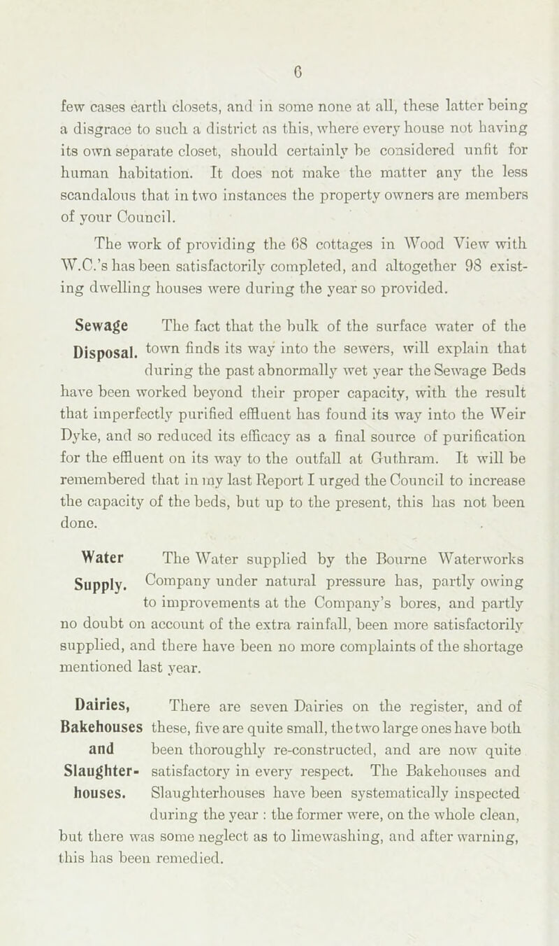 G few cases earth closets, and in some none at all, these latter being a disgrace to such a district as this, where every house not having its own separate closet, should certainly be considered unfit for human habitation. It does not make the matter any the less scandalous that in two instances the property owners are members of your Council. The work of pi’oviding the 68 cottages in Wood View with W.C.’s has been satisfactorily completed, and altogether 98 exist- ing dwelling houses were during the year so provided. Sewage The fact that the bulk of the surface water of the Disposal. f°wn finds its way into the sewers, will explain that during the past abnormally wet year the Sewage Beds have been worked beyond their proper capacity, with the result that imperfectly purified effluent has found its way into the Weir Dyke, and so reduced its efficacy as a final source of purification for the effluent on its way to the outfall at Guthram. It will be remembered that in my last Report I urged the Council to increase the capacity of the beds, but up to the present, this has not been done. Water The Water supplied by the Bourne Waterworks Supply. Company under natural pressure has, partly owing to improvements at the Company’s bores, and partly no doubt on account of the extra rainfall, been more satisfactorily supplied, and there have been no more complaints of the shortage mentioned last year. Dairies, There are seven Dairies on the register, and of Bakehouses these, five are quite small, the two large ones have both and been thoroughly re-constructed, and are now quite Slaughter- satisfactory in every respect. The Bakehouses and houses. Slaughterhouses have been systematically inspected during the year : the former were, on the whole clean, but there was some neglect as to limewashing, and after warning, this has been remedied.