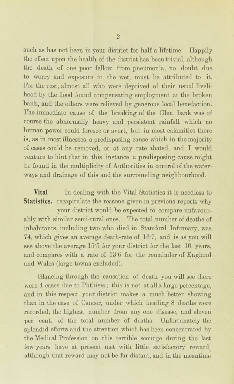 such as has not been in your district for half a lifetime. Happily the effect upon the health of the district has been trivial, although the death of one poor fellow from pneumonia, no doubt due to worry and exposure to the wet, must be attributed to it. For the rest, almost all who were deprived of their usual liveli- hood by the flood found compensating employment at the broken bank, and the others were relieved by generous local benefaction. The immediate cause of the breaking of the Glen bank was of course the abnormally heavy and persistent rainfall which no human power could foresee or avert, but in most calamities there is, as in most illnesses, a predisposing cause which in the majority of cases could be removed, or at any rate abated, and I would venture to hint that in this instance a predisposing cause might be found in the multiplicity of Authorities in control of the water- ways and drainage of this and the surrounding neighbourhood. Vital In dealing with the Vital Statistics it is needless to Statistics, recapitulate the reasons given in previous reports why your district would be expected to compare unfavour- ably with similar semi-rural ones. The total number of deaths of inhabitants, including two who died in Stamford Infirmary, was 74, which gives an average death-rate of 16'7, and is as you will see above the average 15*5 for your district for the last 10 years, and compares with a rate of 13'6 for the remainder of England and Wales (large towns excluded). Glancing through the causation of death you will see there were 4 cases due to Phthisis ; this is not at all a large percentage, and in this respect your district makes a much better showing than in the case of Cancer, under which heading 8 deaths were recorded, the highest number from any one disease, and eleven per cent, of the total number of deaths. Unfortunately the splendid efforts and the attention which has been concentrated by the Medical Profession on this terrible scourge during the last few years have at present met with little satisfactory reward although that reward may not be far distant, and in the meantime