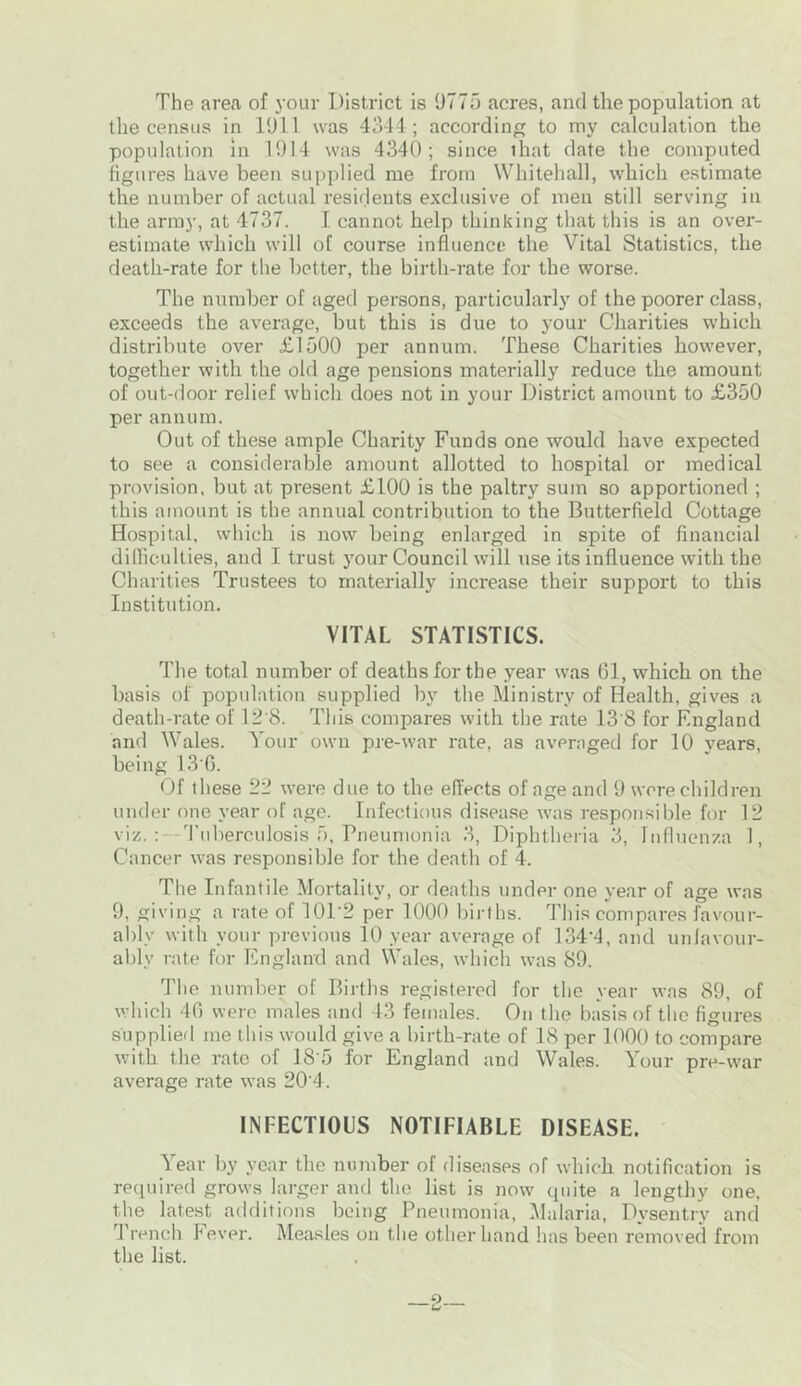 The area of your District is 9775 acres, and the population at the census in 1911 was 4344; according to my calculation the population in 1914 was 4340; since that date the computed figures have been supplied me from Whitehall, which estimate the number of actual residents exclusive of men still serving in the army, at 4737. I cannot help thinking that this is an over- estimate which will of course influence the Vital Statistics, the death-rate for the better, the birth-rate for the worse. The number of aged persons, particularly of the poorer class, exceeds the average, but this is due to your Charities which distribute over £1500 per annum. These Charities however, together with the old age pensions materially reduce the amount of out-door relief which does not in your District amount to £350 per annum. Out of these ample Charity Funds one would have expected to see a considerable amount allotted to hospital or medical provision, but at present £100 is the paltry sum so apportioned ; this amount is the annual contribution to the Butterfield Cottage Hospital, which is now being enlarged in spite of financial difficulties, and I trust your Council will use its influence with the Charities Trustees to materially increase their support to this Institution. VITAL STATISTICS. The total number of deaths for the year was 61, which on the basis of population supplied by the Ministry of Health, gives a death-rate of 12 8. This compares with the rate 13'8 for England and Wales. Your own pre-war rate, as averaged for 10 years, being 13'6. Of these 22 were due to the effects of age and 9 were children under one year of age. Infectious disease was responsible for 12 viz.: Tuberculosis 5, Pneumonia 3, Diphtheria 3, Influenza 1, Cancer was responsible for the death of 4. The Infantile Mortality, or deaths under one year of age was 9, giving a rate of 10D2 per 1000 births. This compares favour- ably with your previous 10 year average of 134‘4, and unfavour- ably rate for England and Wales, which was 89. The number of Births registered for the year was 89, of which 46 were males and 43 females. On the basis of the figures supplied me this would give a birth-rate of 18 per 1000 to compare with the rate of 1S’5 for England and Wales. Your pre-war average rate was 20’4. INFECTIOUS NOTIFIABLE DISEASE. Year by year the number of diseases of which notification is required grows larger and the list is now quite a lengthy one, the latest additions being Pneumonia, Malaria, Dvsentry and Trench Fever. Measles on the other hand has been removed from the list. —2