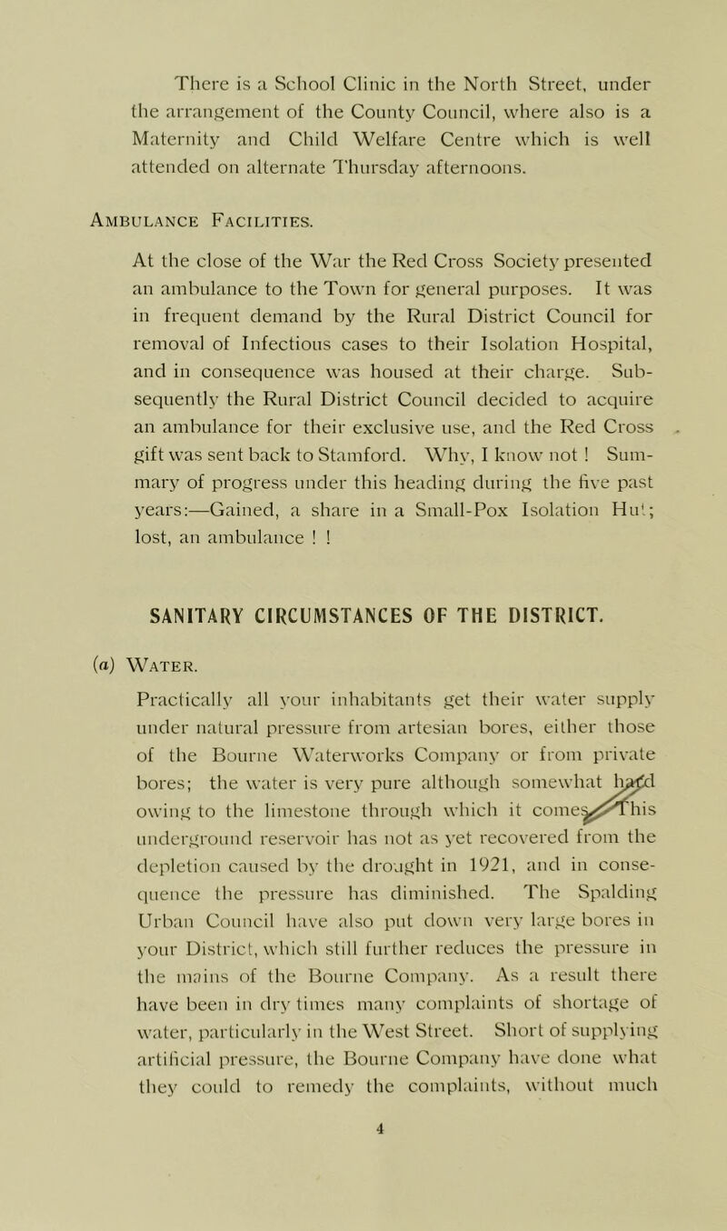 There is a School Clinic in the North Street, under the arrangement of the County Council, where also is a Maternity and Child Welfare Centre which is well attended on alternate Thursday afternoons. Ambulance Facilities. At the close of the War the Red Cross Society presented an ambulance to the Town for general purposes. It was in frequent demand by the Rural District Council for removal of Infectious cases to their Isolation Hospital, and in consequence was housed at their charge. Sub- sequently the Rural District Council decided to acquire an ambulance for their exclusive use, and the Red Cross gift was sent back to Stamford. Why, I know not ! Sum- mary of progress under this heading during the five past years:—Gained, a share in a Small-Pox Isolation Hut; lost, an ambulance ! ! SANITARY CIRCUMSTANCES OF THE DISTRICT. (a) Water. Practically all your inhabitants get their water supply uuder natural pressure from artesian bores, either those of the Bourne Waterworks Company or from private bores; the water is very owing to the limestone underground reservoir has not as yet recovered from the depletion caused by the drought in 1921, and in conse- (luence the pressure has diminished. The Spalding Urban Council have also put down very large bores in your District, which still further reduces the pressure in the mains of the Bourne Company. As a result there have been in dry times many complaints of shortage of water, particularly in the West Street. Short of supplying artificial pressure, the Bourne Company have done what they could to remedy the complaints, without much