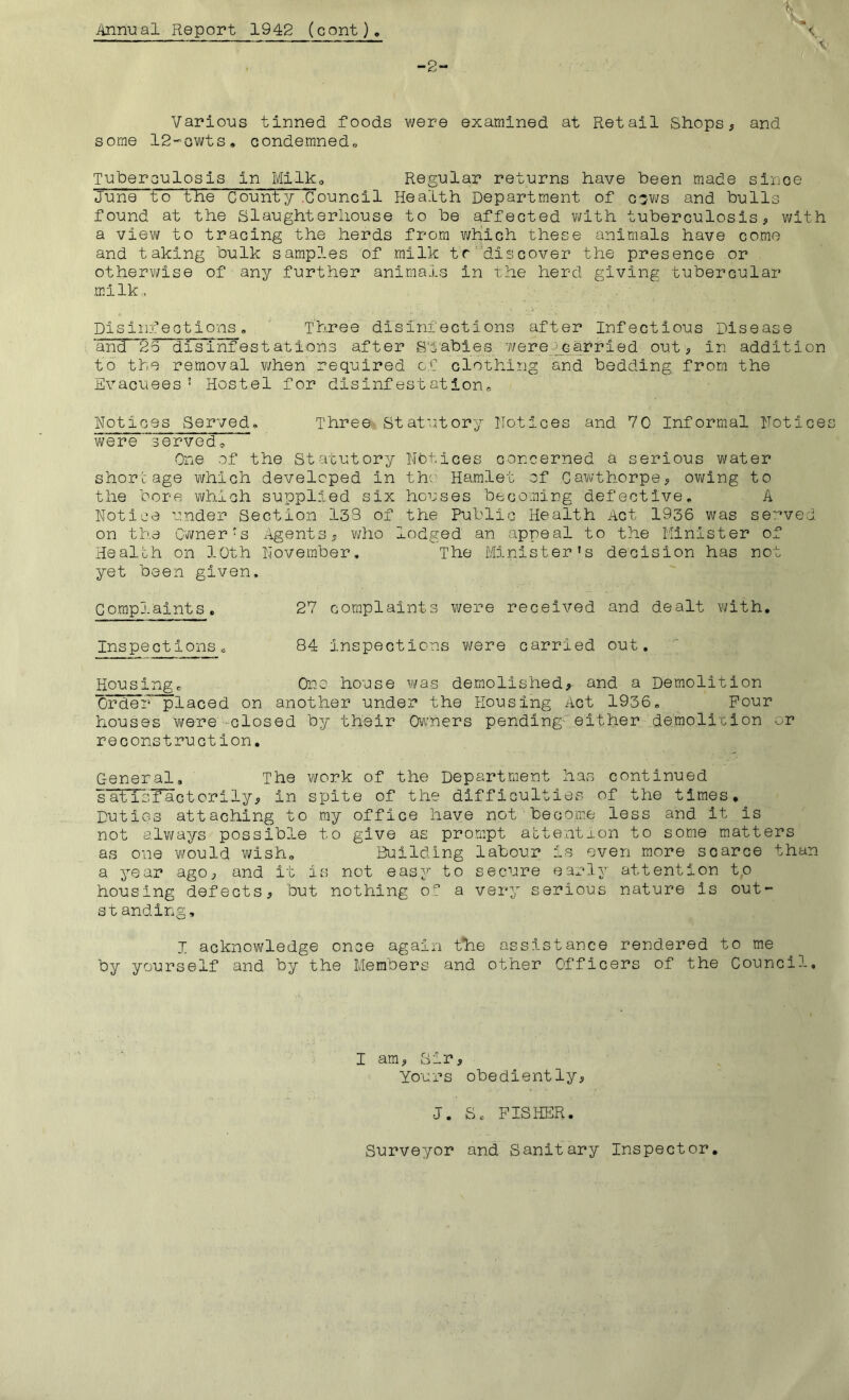 Annual Report 1942 (cont) -2- Various tinned foods were examined at Retail Shops^ and some IR-'OWts, Gondemned„ Tuberoulosis in Milko Regular returns have been made sirioe June to tlie Couhty .Council Health Department of c'jvi/s and bulls found at the Slaughterhouse to be affected v^lth tuberculosis ^ with a vievif to tracing the herds from v;hich these animals have come and taking bulk samples of milk tr'’discover the presence or othervi/ise of any further animals in xhe herd giving tubercular m.llk. Disinfections, Three disinfections after Infectious Disease ‘ancf 25 disinfestations after S’5‘abies Y/erefcarried out, in addition to the removal when required of clothing and bedding, from the Evacuees’ Hostel for disinfestation, notices Served, Three Statutory notices and 70 Informal notice were 'served. One of the Statutory nbtices concerned a serious water shortage which developed in thr Hamlet of Gawthorpe, owing to the bore which supplied six houses becoming defective, A notice under Section 133 of the Public Health Act 1936 was se:'’ved on the Owner’s Agents, who lodged an appeal to the Minister of Health on loth Hovember, The Minister’s decision has not yet been given. Compj.aints. 27 complaints were received and dealt with. Inspections 0 84 inspections were carried out. Housing, One house v\/as demolished, and a Demolition Ordei^^laced on another under the Housing Act 1936, Pour houses were -closed by their Ow'ners pending' either demolicion or reconstruction. General, The work of the Department has continued s’alTsflictorily, in spite of the difficulties of the times. Duties attaching to my office have not become less and it is not alyyays possible to give as prompt attention to some matters as one would wish. Building labour is even more scarce than a year agO;, and it is not easy to secure early attention t,o housing defectsj but nothing of a very serious nature is out- standing, I acknowledge once again t*he assistance rendered to me by yourself and by the Members and other Officers of the Council. I am, oir. Yours obedientlyj J. Sc FISHER. Surveyor and Sanitary Inspector