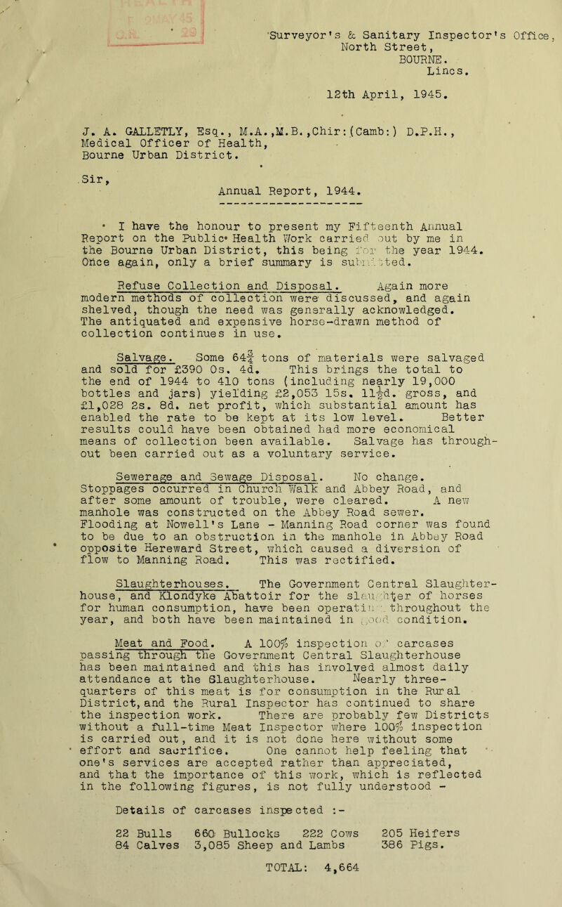 Surveyor’s & Sanitary Inspector’s Office, North Street, BOURNE. Lines. 12th April, 1945. J, A. GALLETLY, Esq., M.A. ,M. B. ,Chir :.(Camb:) D.P.H., Medical Officer of Health, Bourne Urban District. Sir, Annual Report, 1944. • I have the honour to present my Fifteenth Annual Report on the Public* Health Work carried out by me in the Bourne Urban District, this being for the year 1944. Once again, only a brief summary is submitted. Refuse Collection and Disposal. Again more modern methods of collection were discussed, and again shelved, though the need was generally acknowledged. The antiquated and expensive horse-drawn method of collection continues in use. Salvage. Some 64-f tons of materials were salvaged and sold for £390 Os. 4d. This brings the total to the end of 1944 to 410 tons {including nearly 19,000 bottles and jars) yielding £2,053 15s. 11-J-d. gross, and £1,028 2s. 8d. net profit, which substantial amount has enabled the rate to be kept at its low level. Better results could have been obtained had more economical means of collection been available. Salvage has through- out been carried out as a voluntary service. Sewerage and Sewage Disposal. No change. Stoppages occurred in Church Walk and Abbey Road, and after some amount of trouble, were cleared. A new manhole was constructed on the Abbey Road sewer. Flooding at Nowell’s Lane - Manning Road corner was found to be due to an obstruction in the manhole in Abbey Road opposite Hereward Street, which caused a diversion of flow to Manning Road. This was rectified. Slaughterhouses. The Government Central Slaughter- house, and Klondyke Abattoir for the slaughter of horses for human consumption, have been operatin'- throughout the year, and both have been maintained in good condition. Meat and Food. A 100$ inspection of carcases passing through the Government Central Slaughterhouse has been maintained and this has involved almost daily attendance at the Slaughterhouse. Nearly three- quarters of this meat is for consumption in the Rural District, and the Rural Inspector has continued to share the inspection work. There are probably few Districts without a full-time Meat Inspector where 100$ inspection is carried out, and it is not done here without some • effort and sacrifice. One cannot help feeling that one’s services are accepted rather than appreciated, and that the importance of this work, which is reflected in the following figures, is not fully understood - Details of carcases inspected 22 Bulls 660 Bullocks 222 Cows 205 Heifers 84 Calves 3,085 Sheep and Lambs 386 Pigs. TOTAL: 4,664