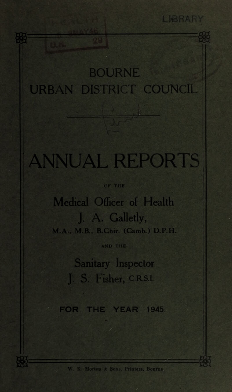 LKBRARY I V BOURNE URBAN DISTRICT COUNCIL' ANNUAL REPORTS OF THE Medical Officer of Health J, A. Galletly, M.A., M.B., B.Chir. (Gamb.) D.P.H. s AND THE Sanitary Inspector J. S. Fisher, C.R.S.I. ^^FOR THE YEAR 1945 Vf, K. Morton & Sons, PrinUri, Bourn* s.