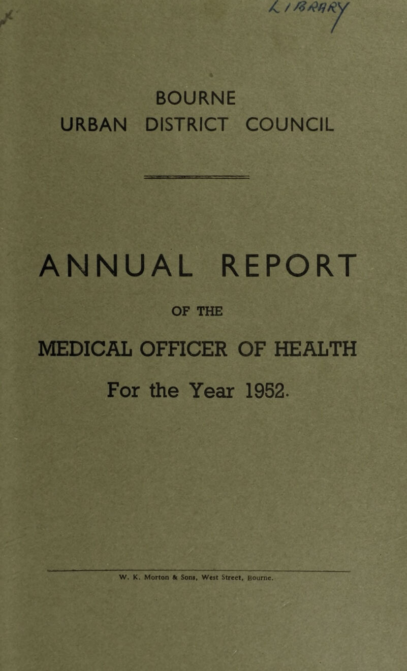 /C / Mtitjiiy BOURNE URBAN DISTRICT COUNCIL ANNUAL REPORT OF THE MEDICAL OFFICER OF HEALTH For the Year 1952. W. K. Morton «t Son*, West Street, Bourne.