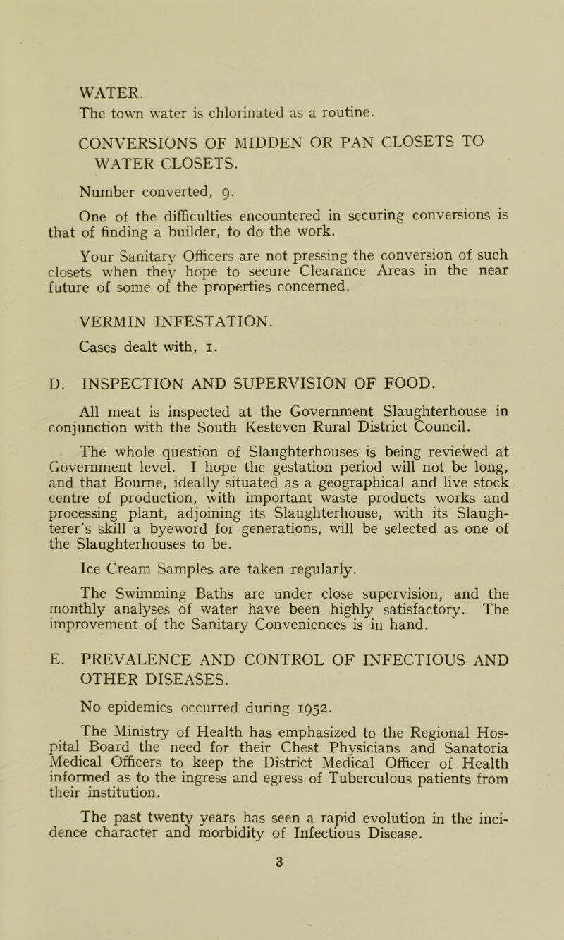 WATER. The town water is chlorinated as a routine. CONVERSIONS OF MIDDEN OR PAN CLOSETS TO WATER CLOSETS. Number converted, g. One of the difficulties encountered in securing conversions is that of finding a builder, to do the work. Your Sanitary Officers are not pressing the conversion of such closets when they hope to secure Clearance Areas in the near future of some of the properties concerned. VERMIN INFESTATION. Cases dealt with, i. D. INSPECTION AND SUPERVISION OF FOOD. All meat is inspected at the Government Slaughterhouse in conjunction with the South Kesteven Rural District Council. The whole question of Slaughterhouses is being reviewed at Government level. I hope the gestation period will not be long, and that Bourne, ideally situated as a geographical and live stock centre of production, with important waste products works and processing plant, adjoining its Slaughterhouse, with its Slaugh- terer’s skill a byeword for generations, will be selected as one of the Slaughterhouses to be. Ice Cream Samples are taken regularly. The Swimming Baths are under close supervision, and the monthly analyses of water have been highly satisfactory. The improvement of the Sanitary Conveniences is in hand. E. PREVALENCE AND CONTROL OF INFECTIOUS AND OTHER DISEASES. No epidemics occurred during 1952. The Ministry of Health has emphasized to the Regional Hos- pital Board the need for their Chest Physicians and Sanatoria Medical Officers to keep the District Medical Officer of Health informed as to the ingress and egress of Tuberculous patients from their institution. The past twenty years has seen a rapid evolution in the inci- dence character and morbidity of Infectious Disease.