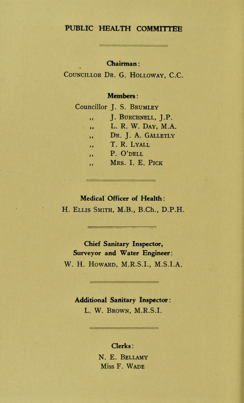 PUBLIC HEALTH COMMIT! EE Chairman; Councillor Dr, G. Holloway, C.C. Members: Councillor J. S. Brumley ,, J. Burchnell, J.P. „ L. R. W. Day, M.A. ,, Dr. j. a. Galletly ,, T. R. Lyall ,, P. O’DELL ,, Mrs. I. E. Pick Medical Officer of Health: H. Ellis Smith, M.B., B.Ch., D.P.H. Chief Sanitary Inspector, Surveyor and Water Engineer: W. H. Howard, M.R.S.I., M.S.I.A. Additional Sanitary Inspector: L. W. Brown, M.R.S.I. Oerks: N. E. Bellamy Miss F. Wade