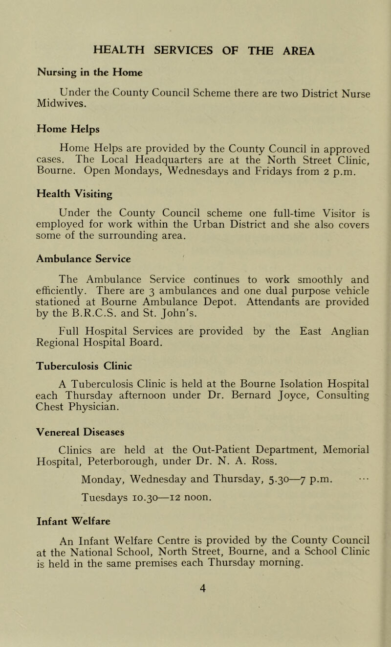 HEALTH SERVICES OF THE AREA Nursing in the Home Under the County Council Scheme there are two District Nurse Midwives. Home Helps Home Helps are provided by the County Council in approved cases. The Local Headquarters are at the North Street Clinic, Bourne. Open Mondays, Wednesdays and Fridays from 2 p.m. Health Visiting Under the County Council scheme one full-time Visitor is employed for work within the Urban District and she also covers some of the surrounding area. Ambulance Service The Ambulance Service continues to work smoothly and efficiently. There are 3 ambulances and one dual purpose vehicle stationed at Bourne Ambulance Depot. Attendants are provided by the B.R.C.S. and St. John’s. Full Hospital Services are provided by the East Anglian Regional Hospital Board. Tuberculosis Clinic A Tuberculosis Clinic is held at the Bourne Isolation Hospital each Thursday afternoon under Dr. Bernard Joyce, Consulting Chest Physician. Venereal Diseases Clinics are held at the Out-Patient Department, Memorial Hospital, Peterborough, under Dr. N. A. Ross. Monday, Wednesday and Thursday, 5.30—7 p.m. Tuesdays 10.30—12 noon. Infant Welfare An Infant Welfare Centre is provided by the County Council at the National School, North Street, Bourne, and a School Clinic is held in the same premises each Thursday morning.