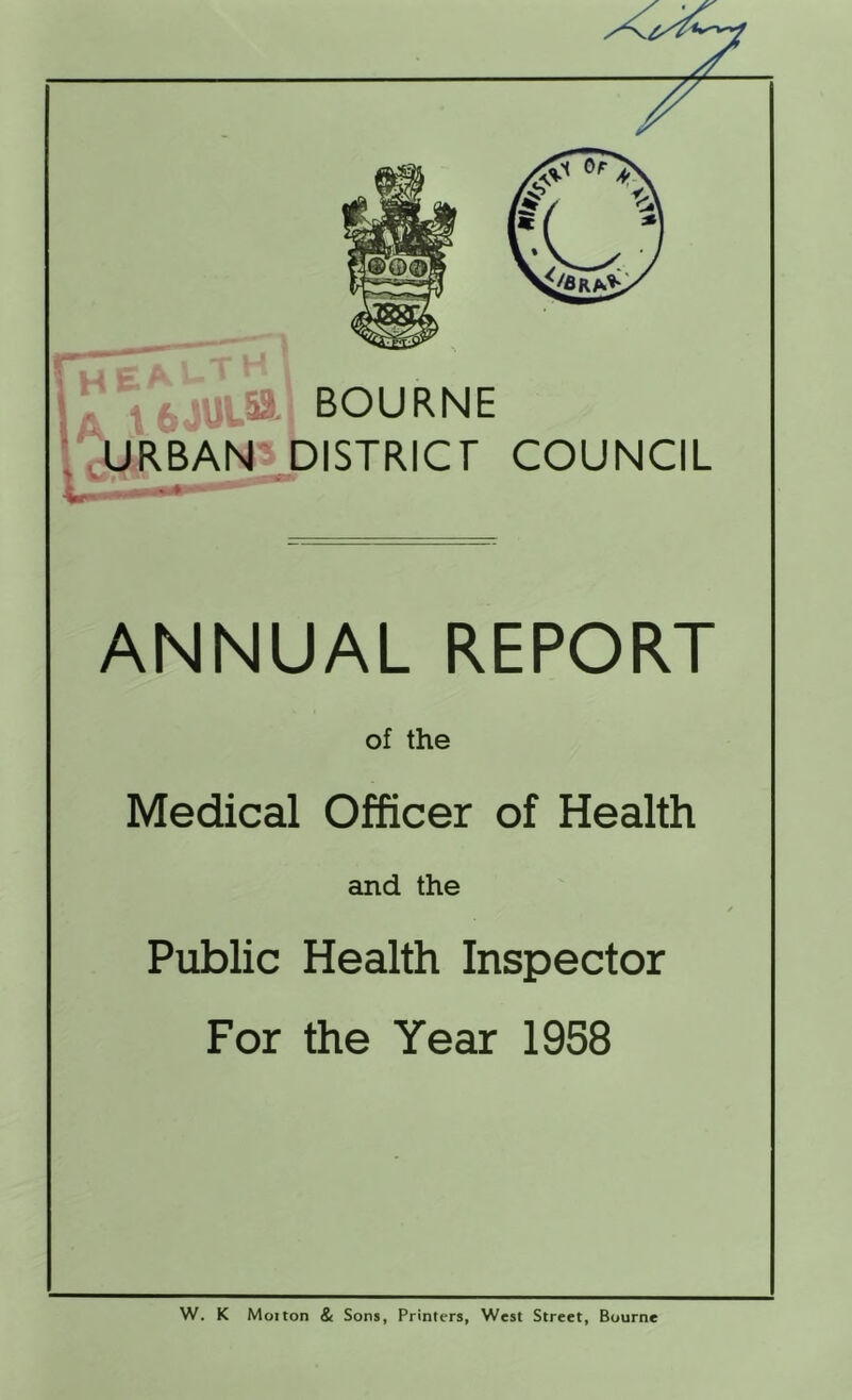 H E A ^ I t6-'-Ut5l BOURNE URBAN* biSTRICr COUNCIL ANNUAL REPORT of the Medical Officer of Health and the Public Health Inspector For the Year 1958 W. K Moiton & Sons, Printers, West Street, Bourne