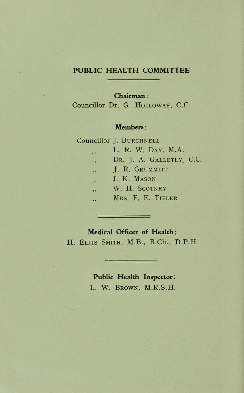 PUBLIC HEALTH COMMITTEE Chairman: Councillor Dr. G. Holloway, C.C. Members: Councillor J. Burchnell „ L. R. W. Day. M.A. ,, Dr. J. a. Galletly, C.C. ,, J. R. Grummitt ,, J. K. Mason ,, W. H. Scotney Mrs. F. E. Tipler Medical Officer of Health: H. Ellis Smith, M.B., B.Ch., D.P.H. Public Health Inspector: L. W. Brown, M.R.S.H.