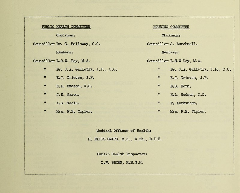 FDBUC HEALTH COMMITTEE HOUSING CCMfllTTEE ! I Chaiman: Councillor Dr, G, Holloway, C,C. Memibers; Councillor L.R.W. Day, M.A. ” Dr, J.A. Galletly, J.P., C,C. ” E,J, Grieves, J.P.  H.L. Hudson, C,C. ” J,K, Mason,  K.G, Neale.  Mrs. P,E, Tipler. Chairman: Councillor J, Burchnell, Members: Councillor L.E.W Day, M.A. ” Dr, J.A. Galletly, J.P., C.C. ” E.J. (Srieves, J.P. ” E.B. Hom.  H.L. Hudson, C.C.  P. Larkinson, ” Mrs. F.E. Tipler. Medical Officer of Health: H. ELLIS SMITH, M.B., B.Ch., D.P.H. Public Health Inspector: L.W. BROM, M.R.S.H.