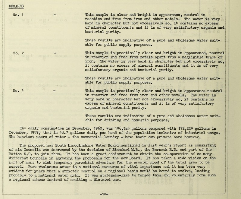 EEMAEKS No. 1 - This sample is clear and hri^t in appearance, neutral in reaction and free from iron and other metals. The water is very- hard in character hut not excessively so, it contains no excess of mineral consti-tuents and it is of very satisfactory organic and bacterial puri-fcy. These results are indicative of a prore and wholesome water suit- able for public supply purposes. No. 2 - This sample is practically clear and bright in appearance, neutral in reaction and free from metals apart from a negligible -trace of iron. The water is very hard in character but not excessi-vrely so, it contains no excess of mineral constituents and it is of very satisfactory organic and bacterial puri-ty. These resvilts are indicative of a p\xre and viiolescme water suit- able for pxjblic supply purposes. No. 3 - This sample is practically clear and bri^t in appearance neutral in reaction and free from iron and other metals. The v/ater is very hard in character but not excessively so, it contains no excess of mineral constituents and it is of very satisfactory organic and bacteria.! pirri-ty. These results are indicative of a pure and wholesome water suit- able for drinking and domestic purposes. The daily consuiEption in December, I960, was 196,345 gallons compared with 172,229 gallons in December, 1959, that is 38,7 gallons daily per head of the population inclxisive of ind-ustrial usage. The heaviest users of water - the commercial laundry - have their o-wn private bore however. The proposed new Sou-tia Lincolnshire Water Board mentioned in last year's report as consisting of six Co-uncils was increased by the decision of Stamford M.B,, -the Bamack R.D, and part of the Ketton R.D, to join them. It has been a great achievement to obtain the co-operation of so many different Councils in agreeing the proposals for the new Board, It has taken a vn.de -vision on the part of many to sink temporary parochial advantage for the greater good of the total area to be served. Pure -v^olesone water is a national resoinrce of -vital importance and it has been very e-vldent for years that a stricter ccxitrol on a regional basis would be bound to evolve, leading probably to a national water grid. It was statesman-like to forsee this and voluntarily form such a regional scheme instead of a’/vaiting a dictated one. ■10-