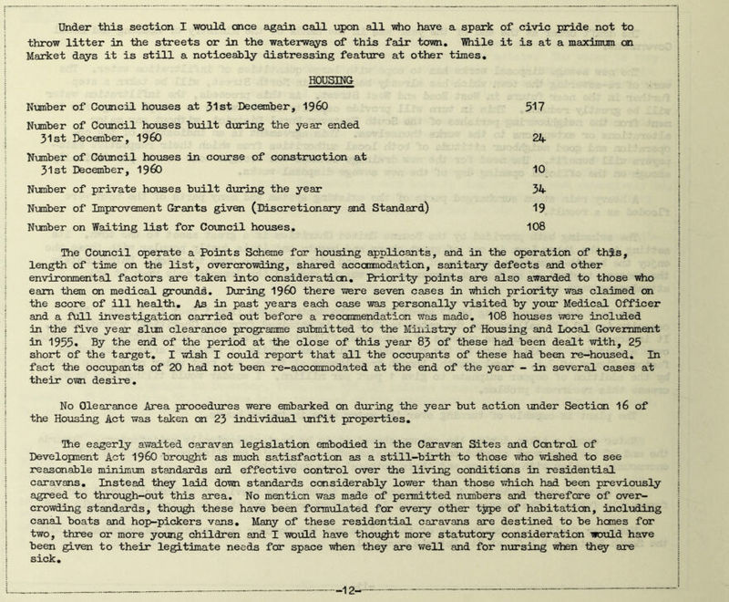 Under this section I woiold once again call upon all vdio have a spark of civic pride not to throw litter in the streets or in the waterways of this fair town, Yftxile it is at a maximum on Market days it is still a noticeably distressing feature at other times. HOUSING Nianber of Council hoxases at 31st December, 1960 517 Number of Council hoxases built during the year ended 31st Decanber, I960 22t. Nxmaber of Council hoiases in course of construction at 31st December, I960 10 Nunber of private houses b\iilt during the year 34 Number of Improvement Grants given (Discretionary and Standard) 19 Nmber on Waiting list for Council houses, 108 The Council operate a Points Scheme for housing applicants, and in the operation of this, length of time on the list, overcrowding, shared accommodation, sanitary defects and other environmental factors are taken into consideraticn. Priority points are also awarded to those vdio earn thoa on mediceil grotaidd. During 196O there were seven cases in tdiich priority was claimed on the score of ill health. As in past years each case was personally visited by your Medical Officer and a full investigation carried out before a recommendation was made, 108 houses were included in the five year slum clearance programme submitted to the Ministry of Hotising and Local Government in 1955» By the end of the period at the close of this year 83 of these had been dealt with, 25 short of the target, I wish I cotold report that all the occupants of these had been re—housed. In fact the occupants of 20 had not been re-accommodated at the end of the year - in several cases at their own desire. No Clearance Area procedures were embarked on during the year but action under Section I6 of the Housing Act was taken on 23 individual unfit properties, Ihe eagerly awaited caravan legislation embodied in the Caravan Sites and Control of Development Act I96O broioght as much satisfaction as a still—birth to those who wished to see reasonable minimum standards aid effective control over the living conditions in residential caravans. Instead they laid down standards considerably lower than those which had been previously agreed to through-out this area. No mention V7as made of pemnitted numbers and therefore of over- crowding standards, thou^ these have been formulated for every other type of habitation, including canal boats and hop-pickers vans. Many of these residential caravans are destined to be hemes for two, three or more young children and I woidd have thou^t more statutory consideration would have been given to their legitimate needs for space when they are well and for nxarsing when th^ are sick.