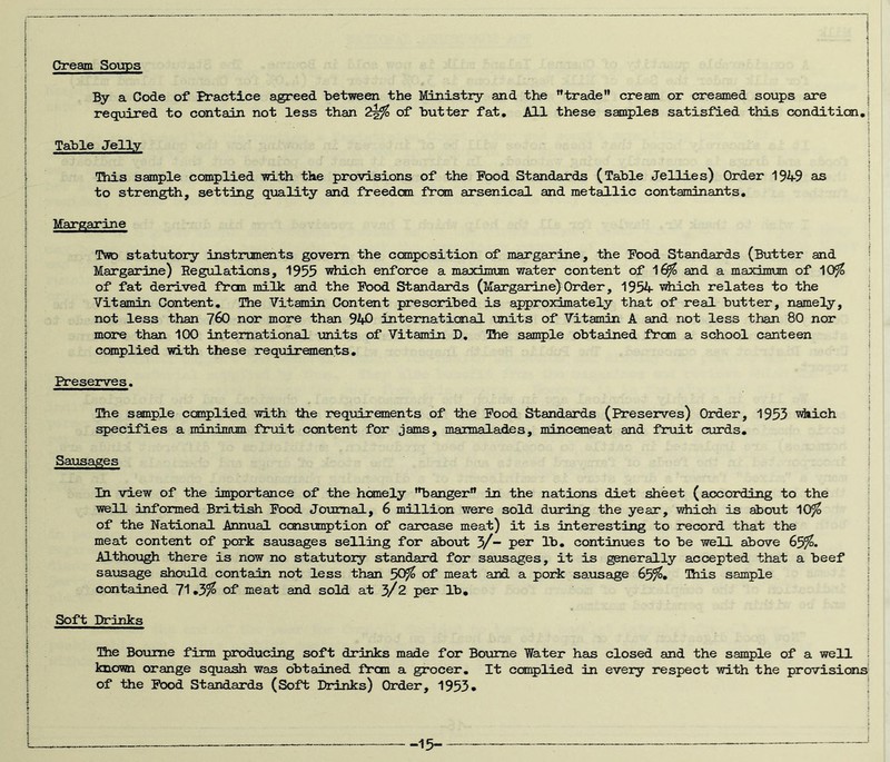 C?ream Soups By a Code of Practice agreed between the Ministry and the ”trade” cream or creamed soups are required to contain not less than of butter fat. All these samples satisfied this condition. Table Jelly This sample complied with the provisions of the Food Standards (Table Jellies) Order 1949 as to strength, setting quality and freedom from arsenical and metallic contaminants. Margarine Two statutory instrumaits govern the composition of margarine, the Food Standards (Butter and Margarine) Regulations, 1955 ’which enforce a loaxinrum water content of 1^ and a maximum of 10^ of fat derived from milk and the Food Standards (Margaidne)Order, 1954 s^ch relates to the Vitamin Content, The Vitamin Content prescribed is approximately that of real butter, namely, not less than 7^0 nor more than 940 international units of Vitamin A and not less than 80 nor more than 100 international -units of Vitamin D, Bie sample obtained frcm a school canteen complied with these requirements. Preserves. The sample complied -vri-th the requirements of the Pood Standards (Preserves) Order, 1953 vhich specifies a ndnlntian fruit content for jams, maimalades, mincemeat and fruit curds. Sausages In view of the in^jortance of the homely “banger in the nations diet sheet (according to the well informed Bri-tdsh Food Journal, 6 million were sold dviring the year, Miiich is about 10^ of the National Annual cons-umption of carcase meat) it is interesting to record that the meat content of pork sausages selling for about 3/- per lb, continues to be well above 65^. Although there is now no statutory standard for sausages, it is generally accepted that a beef sa-usage should contain not less than 50^ of meat and a pork saxasage 65^« Tais sample contained of meat and sold at 3/2 per lb. Soft Drinks The Bourne firm producing soft drinks made for Botune Water has closed and the sample of a well known orange squash was obtained frcm a grocer. It complied in every respect with the provisions of the Food Standards (Soft Drinks) Order, 1955* - -15-