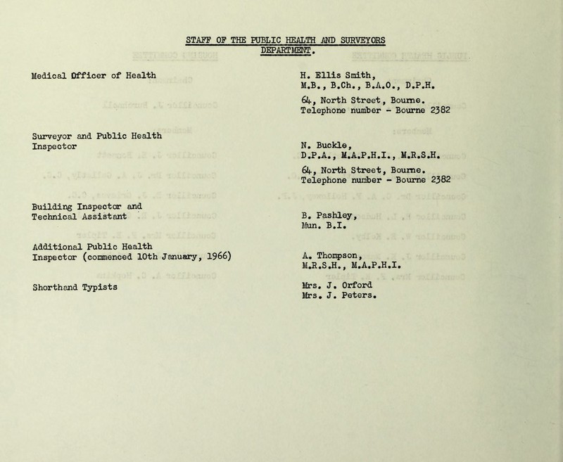 STAFF OF THE PUBLIC HEALTH MD SURVEYORS DEPARTMENT. Medical Officer of Health H. Ellis Smith, M.B., B.Ch., B.A.O., D.P.H. 64, North Street, Bourne. Telephone number - Bourne 2382 Surveyor and Public Health Inspector N. Buckle, D.P.A., M.A.P.H.I., M.R.S.H. 64, North Street, Bourne, Telephone number - Bourne 2382 Building Inspector and Technical Assistant B. Pashley, Mun. B.I. Additional Public Health Inspector (commenced 10th January, 1966) A. Thompson, M.R.S.H., M.A.P.H.I. Shorthand Typists Mrs. J. Orford Mrs. J. Peters,