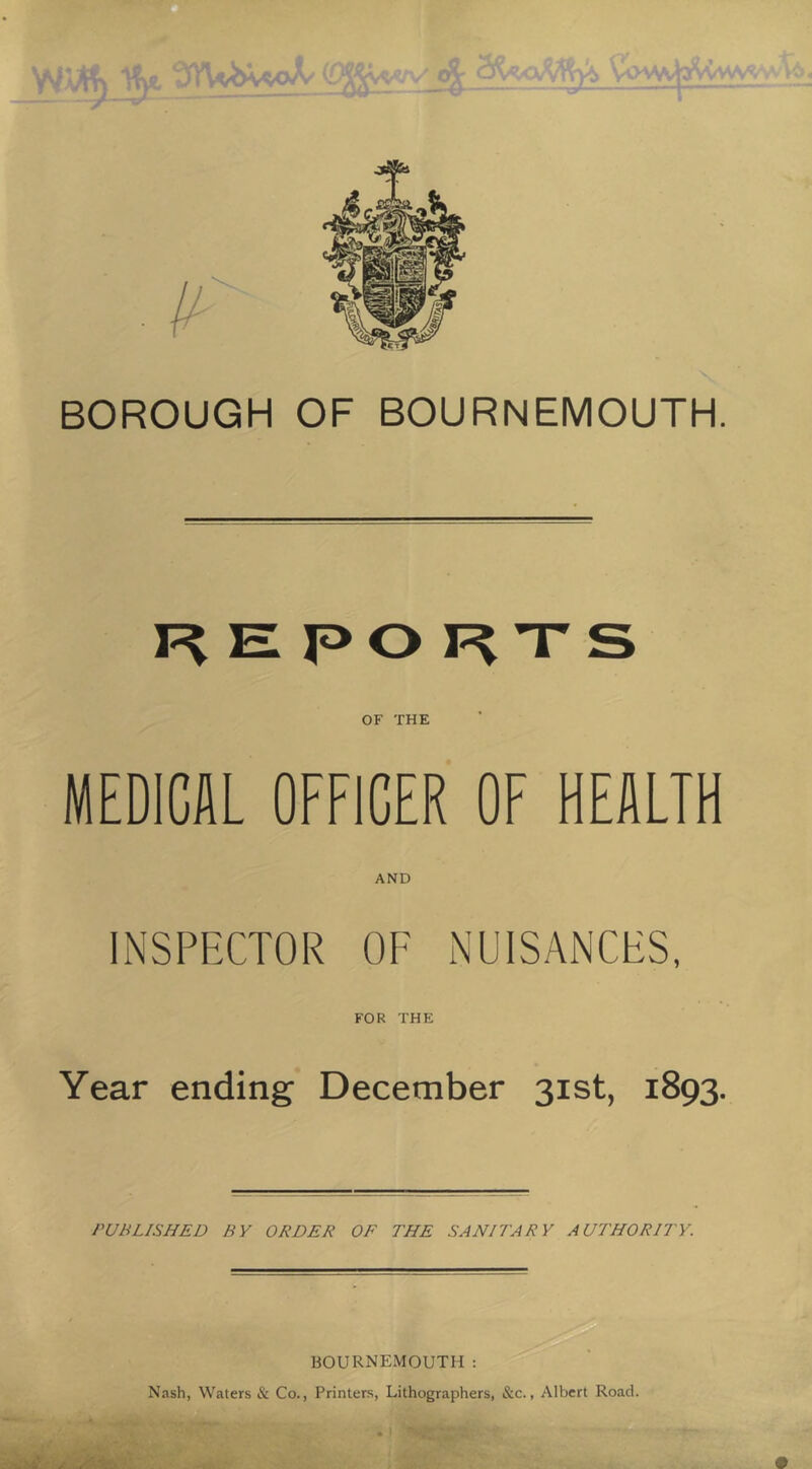 BOROUGH OF BOURNEMOUTH. H E P O ’T S OF THE MEDICAL OFFICER OF HEALTH AND INSPFXTOR OF NUISANCES, FOR THE Year ending December 31st, 1893. PUBLISHED BY ORDER OF THE SANITARY AUTHORITY. BOURNEMOUTH : Nash, Waters & Co., Printers, Lithographers, &c., Albert Road. ' >