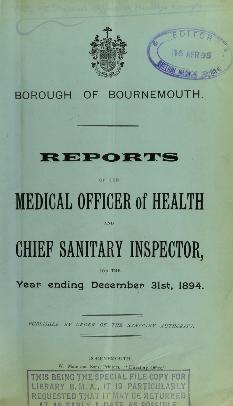 BOROUGH OF BOURNEMOUTH. OF THE MEDICAL OFFICER of HEALTH AND CHIEF SANITARY INSPECTOR, FOR the Yeap ending Decembep 31st, 1894. PUBLISHED BY ORDER OF THE SANITARY AUTHORITY. BOURNEMOUTH W. Mate and Sons, Printers, Directorj^^ffijjgj^ THIS BEUIG THE SPECIAL FILE COPY FOR LIBRARY B.iil.A., IT IS PARTICULARLY REQUESTED THAT IT I/IAY CE RETURNED AT AC TADIV A HfiTJ: AC COCCIKiC