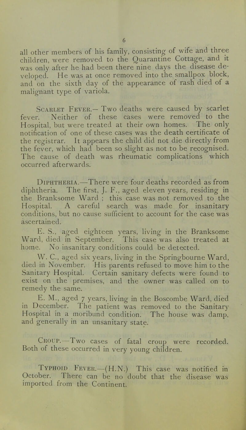 all other members of his family, consisting of wife and three children, were removed to the Quarantine Cottage, and it was only after he had been there nine days the disease de- veloped. He was at once removed into the smallpox block, and on the sixth day of the appearance of rash died of a malignant type of variola. Scarlet Fever.— Two deaths were caused by scarlet fever. Neither of these cases were removed to the Hospital, but were treated at their own homes. The only notification of one of these cases was the death certificate of the registrar. It appears the child did not die directly from the fever, which had been so slight as not to be recognised. The cause of death was rheumatic complications which occurred afterwards. Diphtheria.—There were four deaths recorded as from diphtheria. The first, J. F., aged eleven years, residing in the Branksome Ward ; this case was not removed to the Hospital. A careful search was made for insanitary conditions, but no cause sufficient to account for the case was ascertained. E. S., aged eighteen years, living in the Branksome Ward, died in September. This case was also treated at home. No insanitary conditions could be detected. W. C., aged six years, living in the Springbourne Ward, died in November. His parents refused to move him to the Sanitary Hospital. Certain sanitary defects were found to exist on the premises, and the owner was called on to remedy the same. E. M., aged 7 years, living in the Boscombe Ward, died in December. 1 he patient was removed to the Sanitary Hospital in a moribund condition. The house was damp, and generally in an unsanitary state. Croup.—Two cases of fatal croup were recorded. Both of these occurred in very young children. Typhoid Iever.—(H.N.) This case was notified in October. There can be no doubt that the disease was imported from the Continent.