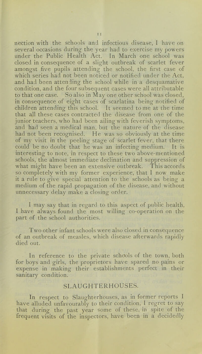 several occasions during the year had to exercise my powers under the Public Health Act. In March one school was closed in consequence of a slight outbreak of scarlet fever amongst five pupils attending the school, the first case of which series had not been noticed or notified under the Act, and had been attending the school while in a desquamative condition, and the four subsequent cases were all attributable to that one case. So also in May one other school was closed, in consequence of eight cases of scarlatina being notified of children attendinof this school. It seemed tome at the time that all these cases contracted the disease from one of the junior teachers, who had been ailing with feverish symptoms, and had seen a medical man, but the nature of the disease had not been recognised. He was so obviously at the time of my visit in the peeling stage of .scarlet fever, that there could be no doubt that he was an infectinof medium. It is interesting to note, in respect to these two above-mentioned schools, the almost immediate declination and .suppression of what miofht have been an extensive outbreak. This accords so completely with my former experience, that I now make it a rule to give special attention to the schools as being a medium of the rapid propagation of the disease, and without unnecessary delay make a closing order. I may .say that in regard to this aspect of public health, I have always found the most willing co-operation on the part of the school authorities. Two other infant .schools were also closed in consequence of an outbreak of measles, which disease afterwards rapidly died out. In reference to the private schools of the town, both for boys and girls, the proprietors have spared no pains or expense In making their establishments perfect in their sanitary condition. SLAUGHTERHOUSE.S. In respect to Slaughterhouses, as in former reports I have alluded unfavourably to their condition, 1 regret to say that during the past year some of these, in spite of the frequent visits of the inspectors, have been in a decidedly