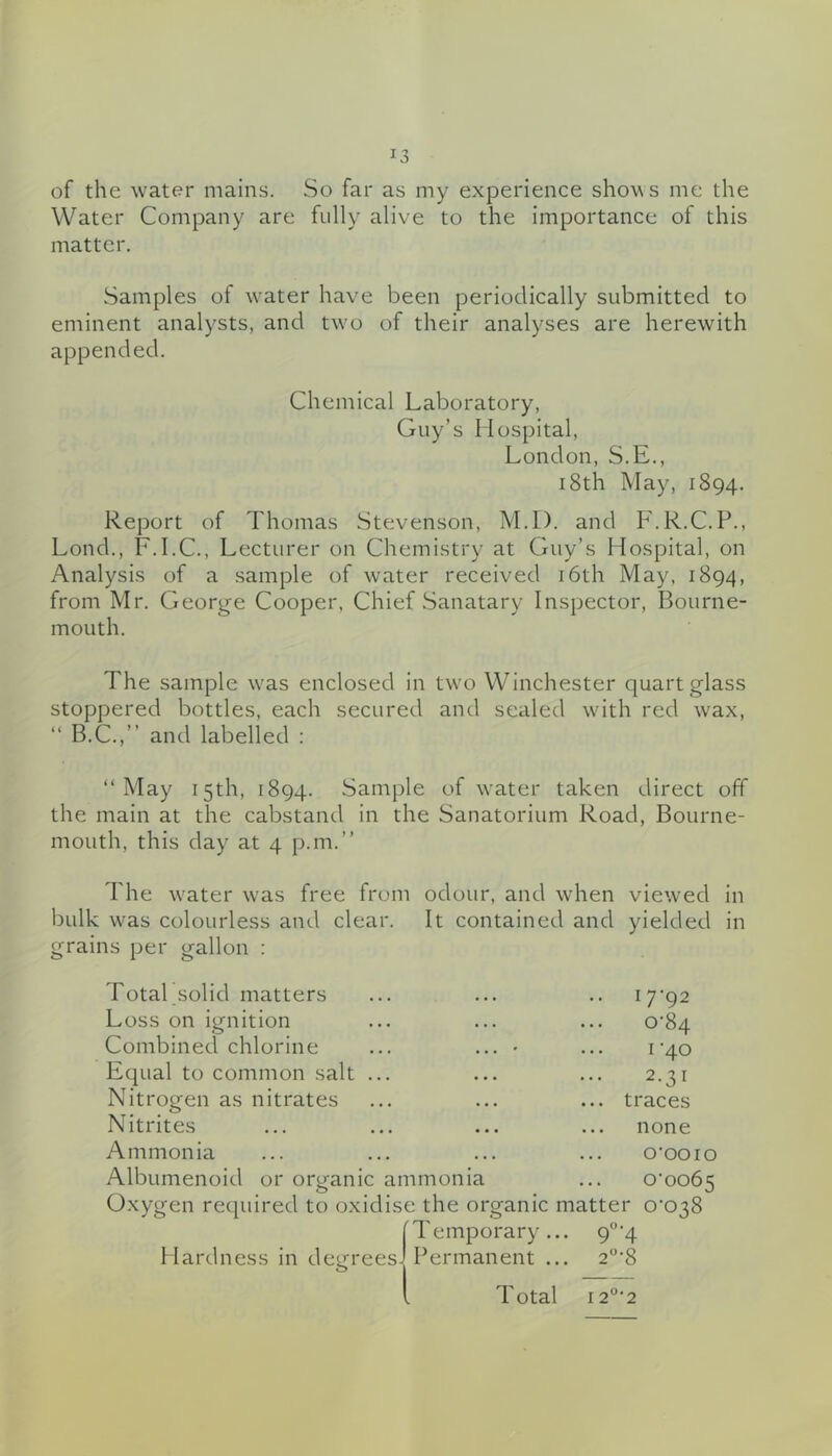 of the water mains. So far as my experience shows me the Water Company are fully alive to the importance of this matter. Samples of water have been periodically submitted to eminent analysts, and two of their analyses are herewith appended. Chemical Laboratory, Guy’s Mospital, London, S.E., 18th May, 1894. Report of Thomas Stevenson, M.I). and F.R.C.P., Lond., F.I.C., Lecturer on Chemistry at Guy’s Hospital, on Analysis of a sample of water received i6th May, 1894, from Mr. George Cooper, Chief Sanatary Inspector, Bourne- mouth. The sample was enclosed in two Winchester quart glass stoppered bottles, each secured and sealed with red wax, “ B.C.,” and labelled ; “ May 15th, 1894. Sample of water taken direct off the main at the cabstand in the Sanatorium Road, Bourne- mouth, this day at 4 p.m.” The w'ater was free from odour, and when viewed in bulk was colourless and clear. It contained and yielded in grains per gallon : Total solid matters Loss on ignition Combined chlorine Equal to common salt Nitrogen as nitrates Nitrites Ammonia Albumenoid or orcranic ammonia 17-92 0-84 I -40 2.31 traces none 0-0010 0-0065 Oxygen required to oxidise the organic matter 0-038 fTemporary ... 9°-4 sJ Permanent ... 2°-8 Hardness in degreesJ Total i2“-2