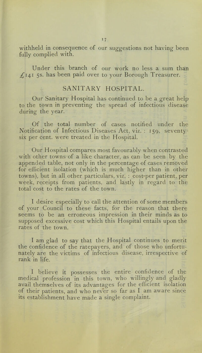 withheld in consequence of our suggestions not having been fully complied with. Under this branch of our work no less a sum than ^141 5s. has been paid over to your Borough Treasurer. SANITARY HOSPITAL. Our Sanitary Hospital has continued to be a great help to the town in preventing the spread of infectious disease during the year. Of the total number of cases notified under the Notification of Infectious Diseases Act, viz. : 159, seventy- six per cent, were treated in the Hospital. Our Hospital compares most favourably when contrasted with other towns of a like character, as can be seen by the appended table, not only in the percentage of cases removed for efficient isolation (which is much higher than in other towns), but in all other particulars, viz. : cost'-per patient, per week, receipts from patients, and lastly in regard to the total cost to the rates of the town. I desire especially to call the attention of some members of your Council to these facts, for the reason that there seems to be an erroneous impression in their minds as to supposed excessive cost which this Hospital entails upon the rates of the town. I am glad to say that the Hospital continues to merit the confidence of the ratepayers, and of those who unfortu- nately are the victims of infectious disease, irrespective of rank in life. I believe it possesses the entire confidence of the medical profession in this town, who willingly and gladly avail themselves of its advantages for the efficient isolation of their patients, and who never so far as I am aware since its establishment have made a single complaint.