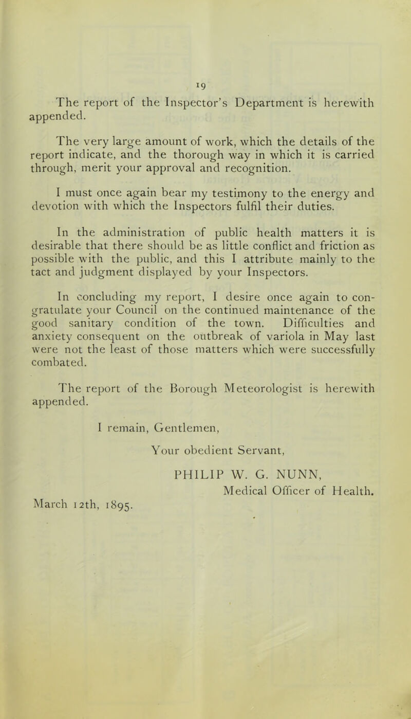 The report of the Inspector’s Department is herewith appended. The very large amount of work, which the details of the report indicate, and the thorough way in which it is carried through, merit your approval and recognition. I must once again bear my testimony to the energy and devotion with which the Inspectors fulfil their duties. In the administration of public health matters it is desirable that there should be as little conflict and friction as possible with the public, and this I attribute mainly to the tact and judgment displayed by your Inspectors. In concluding my report, I desire once again to con- gratulate your Council on the continued maintenance of the good sanitary condition of the town. Difficulties and anxiety consequent on the outbreak of variola in May last were not the least of those matters which were successfully combated. The report of the Borough Meteorologist is herewith appended. I remain. Gentlemen, Your obedient Servant, March 12 th, 1895. PHILIP W. G. NUNN, Medical Officer of Health.