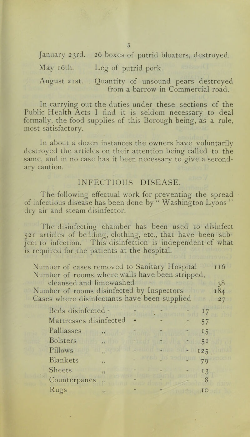 January 23rcl. 26 boxes of putrid bloaters, destroyed. May 16th. Leg of putrid pork. August 2 ist. Quantity of unsound pears destroyed from a barrow in Commercial road. In carrying out the duties under these sections of the Public Health Acts I find it is seldom necessary to deal formally, the food supplies of this Borough being, as a rule, most satisfactory. In about a dozen instances the owners have voluntarily destroyed the articles on their attention being called to the same, and in no case has it been necessary to give a second- ary caution. INFECTIOUS DISEASE. I'he following effectual work for preventing the spread of infectious disease has been done by “ Washington Lyons ” drv air and steam disinfector. d'he disinfecting chamber has been used to disinfect o 52 [ articles of be.iding, clothing, etc., that have been sub- ject to infection. This disinfection is independent of what is required for the patients at the hospital. Number of cases removed to Sanitary Hospital - 116 Number of rooms where walls have been stripped, cleansed and limewashed - - - 38 Number of rooms disinfected by Inspectors - 184 Cases where disinfectants have been supplied - 27 Beds disinfected - - 17 Mattresses disinfected - - 57 Palliasses ,, - 15 Bolsters ,, - - 51 Pillows ,, - ■ 125 Blankets ,, - - 79 Sheets ,, - Counterpanes ,, - 8 Rugs - 10