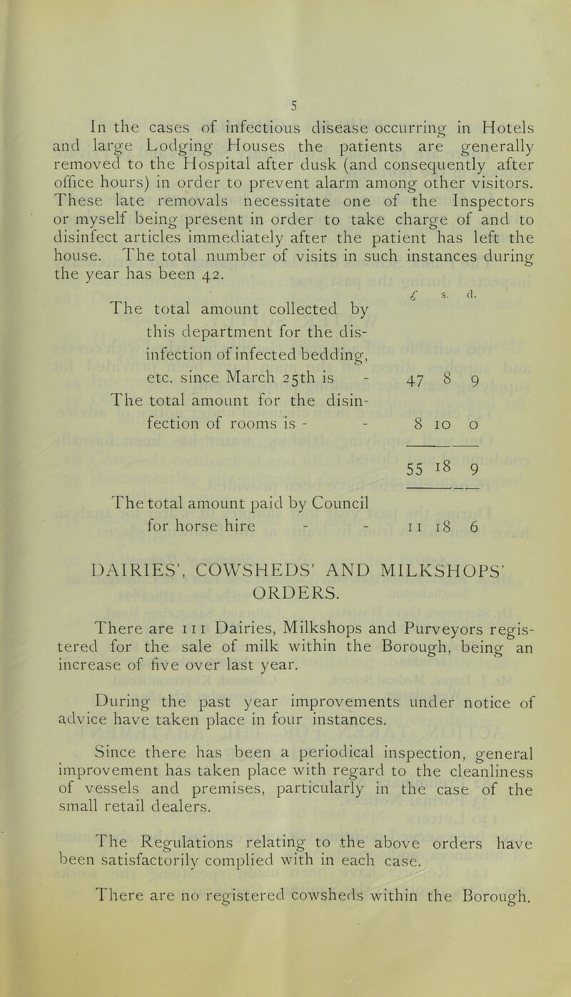 and large Lodging Houses the patients are generally removed to the Hospital after dusk (and consequently after office hours) in order to prevent alarm among other visitors. These late removals necessitate one of the Inspectors or myself being present in order to take charge of and to disinfect articles immediately after the patient has left the house. The total number of visits in such instances during the year has been 42. i S. fl. The total amount collected by this department for the dis- infection of infected bedding, etc. since March 25th is - 47 8 9 The total amount for the disin- fection of rooms is - - 8 10 o 55 18 9 The total amount paid by Council for horse hire - - ii 18 6 DAIRIES’, COWSHEDS’ AND MILKSHOPS’ ORDERS. There are in Dairies, Milkshops and Purveyors regis- tered for the sale of milk within the Borough, being an increase of five over last year. During the past year improvements under notice of advice have taken place In four instances. Since there has been a periodical inspection, general Improvement has taken place with regard to the cleanliness of vessels and premises, particularly in the case of the small retail dealers. The Regulations relating to the above orders have been satisfactorily complied with in each case. There are no registered cowsheds within the Borough.