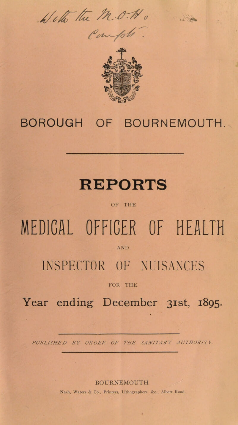 BOROUGH OF BOURNEMOUTH. REPORTS OF THE MEDICAL OFFICER OF HEALTH AND INSPECTOR OF NUISANCES FOR THE Year ending December 31st, 1895. PUBLISHED BY OR DEB OF THE SANITARY AU'THORTl K BOURNEMOUTH Nash, Waters & Co., Printers, Lithographers &c., Albert Road.