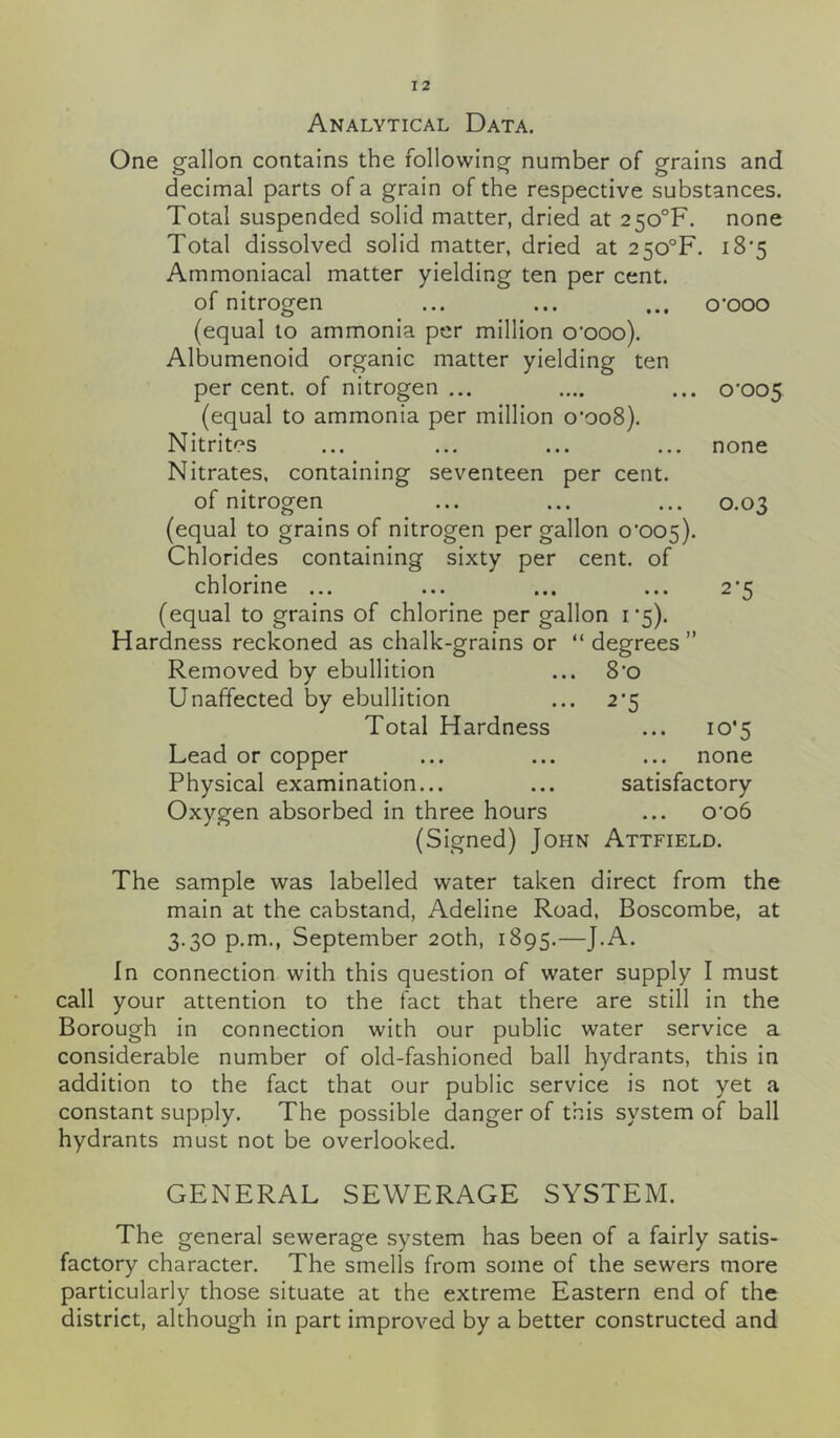 Analytical Data. One gallon contains the following number of grains and decimal parts of a grain of the respective substances. Total suspended solid matter, dried at 2 5o°F. none Total dissolved solid matter, dried at 2 5o°F. 18*5 Ammoniacal matter yielding ten per cent. of nitrogen ... ... ... o*ooo (equal to ammonia per million o'ooo). Albumenoid organic matter yielding ten per cent, of nitrogen ... .... ... 0*005 (equal to ammonia per million 0*008). Nitrites ... ... ... ... none Nitrates, containing seventeen per cent. of nitrogen ... ... ... 0.03 (equal to grains of nitrogen per gallon 0*005). Chlorides containing sixty per cent, of chlorine ... (equal to grains of chlorine per gallon 1*5). Hardness reckoned as chalk-grains or “ degrees” 2‘5 Removed by ebullition Unaffected by ebullition Total Hardness Lead or copper Physical examination... Oxygen absorbed in three hours 8*o 2‘5 ... 10*5 none satisfactory 0*06 (Signed) John Attfield. The sample was labelled water taken direct from the main at the cabstand, Adeline Road, Boscombe, at 3.30 p.m., September 20th, 1895.—J.A. In connection with this question of water supply I must call your attention to the fact that there are still in the Borough in connection with our public water service a considerable number of old-fashioned ball hydrants, this in addition to the fact that our public service is not yet a constant supply. The possible danger of this system of ball hydrants must not be overlooked. GENERAL SEWERAGE SYSTEM. The general sewerage system has been of a fairly satis- factory character. The smells from some of the sewers more particularly those situate at the extreme Eastern end of the district, although in part improved by a better constructed and