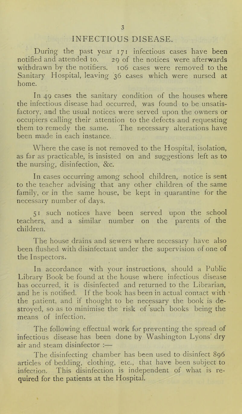 INFECTIOUS DISEASE. During the past year 171 infectious cases have been notified and attended to. 29 of the notices were afterwards withdrawn by the notifiers. 106 cases were removed to the Sanitary Hospital, leaving 36 cases which were nursed at home. In 49 cases the sanitary condition of the houses where the infectious disease had occurred, was found to be unsatis- factory, and the usual notices were served upon the owners or occupiers calling their attention to the defects and requesting them to remedy the same. The necessary alterations have been made in each instance. Where the case is not removed to the Hospital, isolation, as far as practicable, is insisted on and suggestions left as to the nursing, disinfection, &c. In cases occurring among school children, notice is sent to the teacher advising that any other children of the same family, or in the same house, be kept in quarantine for the necessary number of days. 51 such notices have been served upon the school teachers, and a similar number on the parents of the children. The house drains and sewers where necessary have also been flushed with disinfectant under the supervision of one of the Inspectors. In accordance with your instructions, should a Public Library Book be found at the house where infectious disease has occurred, it is disinfected and returned to the Librarian, and he is notified. If the book has been in actual contact with the patient, and if thought to be necessary the book is de- stroyed, so as to minimise the risk of such books being the means of infection. The following effectual work for preventing the spread of infectious disease has been done by Washington Lyons’ dry air and steam disinfector :— The disinfecting chamber has been used to disinfect 896 articles of bedding, clothing, etc., that have been subject to infection. This disinfection is independent of what is re- quired for the patients at the Hospital. %