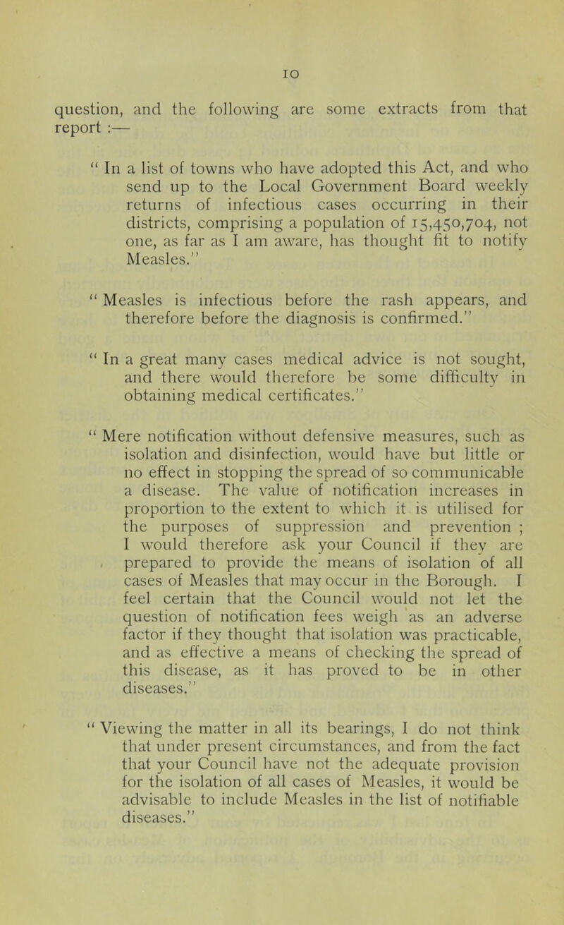 lO question, and the following are some extracts from that report :— “ In a list of towns who have adopted this Act, and who send up to the Local Government Board weekly- returns of infectious cases occurring in their districts, comprising a population of 15,450,704, not one, as far as I am aware, has thought fit to notify Measles.” “ Measles is infectious before the rash appears, and therefore before the diagnosis is confirmed.” “ In a great many cases medical advice is not sought, and there would therefore be some difficultv in obtaining medical certificates.” “ Mere notification without defensive measures, such as isolation and disinfection, would have but little or no effect in stopping the spread of so communicable a disease. The value of notification increases in proportion to the extent to which it is utilised for the purposes of suppression and prevention ; I would therefore ask your Council if they are / prepared to provide the means of isolation of all cases of Measles that may occur in the Borough. I feel certain that the Council would not let the question of notification fees weigh as an adverse factor if they thought that isolation was practicable, and as effective a means of checking the spread of this disease, as it has proved to be in other diseases.” “ Viewing the matter in all its bearings, I do not think that under present circumstances, and from the fact that your Council have not the adequate provision for the isolation of all cases of Measles, it would be advisable to include Measles in the list of notifiable diseases.”