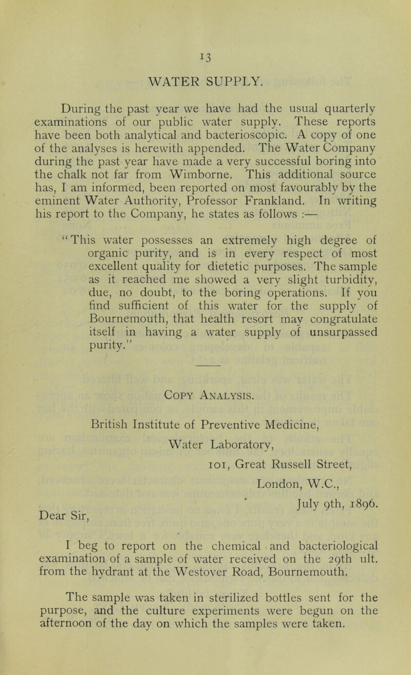 WATER SUPPLY. During the past year we have had the usual quarterly examinations of our public water supply. These reports have been both analytical and bacterioscopic. A copy of one of the analyses is herewith appended. The Water Company during the past year have made a very successful boring into the chalk not far from Wimborne. This additional source has, I am informed, been reported on most favourably by the eminent Water Authority, Professor Frankland. In writing his report to the Company, he states as follows :— “This water possesses an extremely high degree of organic purity, and is in every respect of most excellent quality for dietetic purposes. The sample as it reached me showed a very slight turbidity, due, no doubt, to the boring operations. If you find sufficient of this water for the supply of Bournemouth, that health resort may congratulate itself in having a water supply of unsurpassed purity.’’ Copy Analysis. British Institute of Preventive Medicine, Water Laboratory, loi. Great Russell Street, London, W.C., July 9th, 1896. Dear Sir, I beg to report on the chemical and bacteriological examination of a sample of water received on the 29th ult. from the hydrant at the Westover Road, Bournemouth. The sample was taken in sterilized bottles sent for the purpose, and the culture experiments were begun on the afternoon of the day on which the samples were taken.