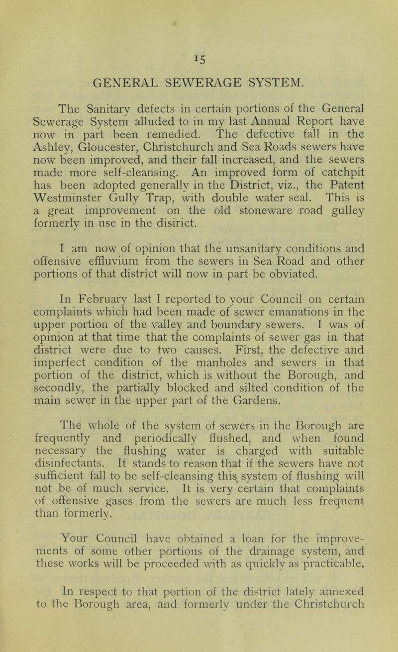 GENERAL SEWERAGE SYSTEM. The Sanitary defects in certain portions of the General Sewerage System alluded to in my last Annual Report have now in part been remedied. The defective fall in the Ashley, Gloucester, Christchurch and Sea Roads sewers have now been improved, and their fall increased, and the sewers made more self-cleansing. An improved form of catchpit has been adopted generally in the District, viz., the Patent Westminster Gully Trap, with double water seal. This is a great improvement on the old stoneware road gulley formerly in use in the disirict. I am now of opinion that the unsanitary conditions and offensive effluvium from the sewers in Sea Road and other portions of that district will now in part be obviated. In February last I reported to your Council on certain complaints which had been made of sewer emanations in the upper portion of the valley and boundary sewers. I was of opinion at that time that the complaints of sewer gas in that district were due to two causes. First, the defective and imperfect condition of the manholes and sewers in that portion of the district, which is without the Borough, and secondly, the partially blocked and silted condition of the main sewer in the upper part of the Gardens. The whole of the system of sewers in the Borough are frequently and periodically flushed, and when found necessary the flushing water is charged with suitable disinfectants. It stands to reason that if the sewers have not sufficient fall to be self-cleansing this, system of flushing will not be of much service. It is very certain that complaints of offensive gases from the sewers are much less frequent than formerly. Your Council have obtained a loan for the improve- ments of some other portions of the drainage system, and these works will be proceeded with as quickly as practicable. In respect to that portion of the district lately annexed to the Borough area, and formerly under the Christchurch