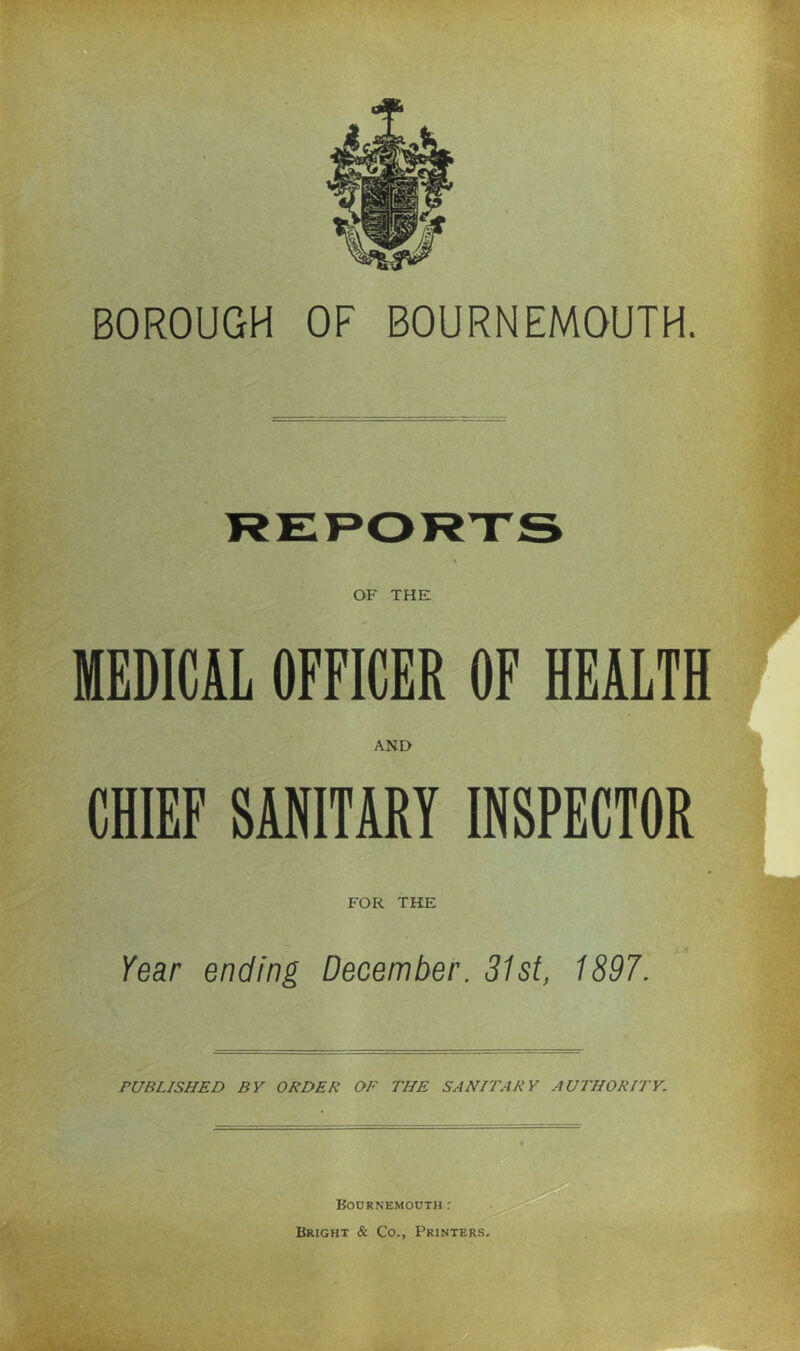 BOROUGH OF BOURNEMOUTH. OF THE MEDICAL OFFICER OF HEALTH AND CHIEF SANITARY INSPECTOR FOR THE Year ending December. 31st, 1897. PUBLISHED BY ORDER OF THE SANITARY AUTHORITY. '■ft Bournemouth: Bright & Co., Printers,