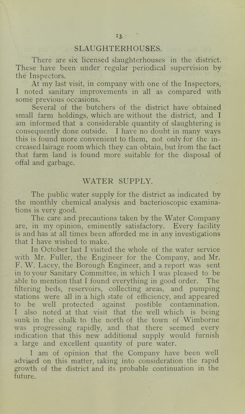 SLAUGHTERHOUSES. There are six licensed slaughterhouses in the district. These have been under regular periodical supervision by the Inspectors. At my last visit, in company with one of the Inspectors, I noted sanitary improvements in all as compared with some previous occasions. Several of the butchers of the district have obtained small farm holdings, which are without the district, and I am informed that a considerable quantity of slaughtering is consequently done outside. I have no doubt in many ways this is found more convenient to them, not only for the in- creased lairage room which they can obtain, but from the fact that farm land is found more suitable for the disposal of offal and garbage. WATER SUPPLY. The public water supply for the district as indicated by the monthly chemical analysis and bacterioscopic examina- tions is very good. The care and precautions taken by the Water Company are, in my opinion, eminently satisfactory. Every facility is and has at all times been afforded me in any investigations that I have wished to make. In October last I visited the whole of the water service with Air. Fuller, the Engineer for the Company, and Mr. F. W, Lacey, the Borough Engineer, and a report was sent in to your Sanitary Committee, in which I was pleased to be able to mention that I found everything in good order. The filtering beds, reservoirs, collecting areas, and pumping stations were all in a high state of efficiency, and appeared to be well protected against possible contamination. I also noted at that visit that the well which is being sunk in the chalk to the north of the town of Wimborne was progressing rapidly, and that there seemed every indication that this new additional supply would furnish a large and excellent quantity of pure water. I am of opinion that the Company have been well advised on this matter, taking into consideration the rapid growth of the district and its probable continuation in the future.