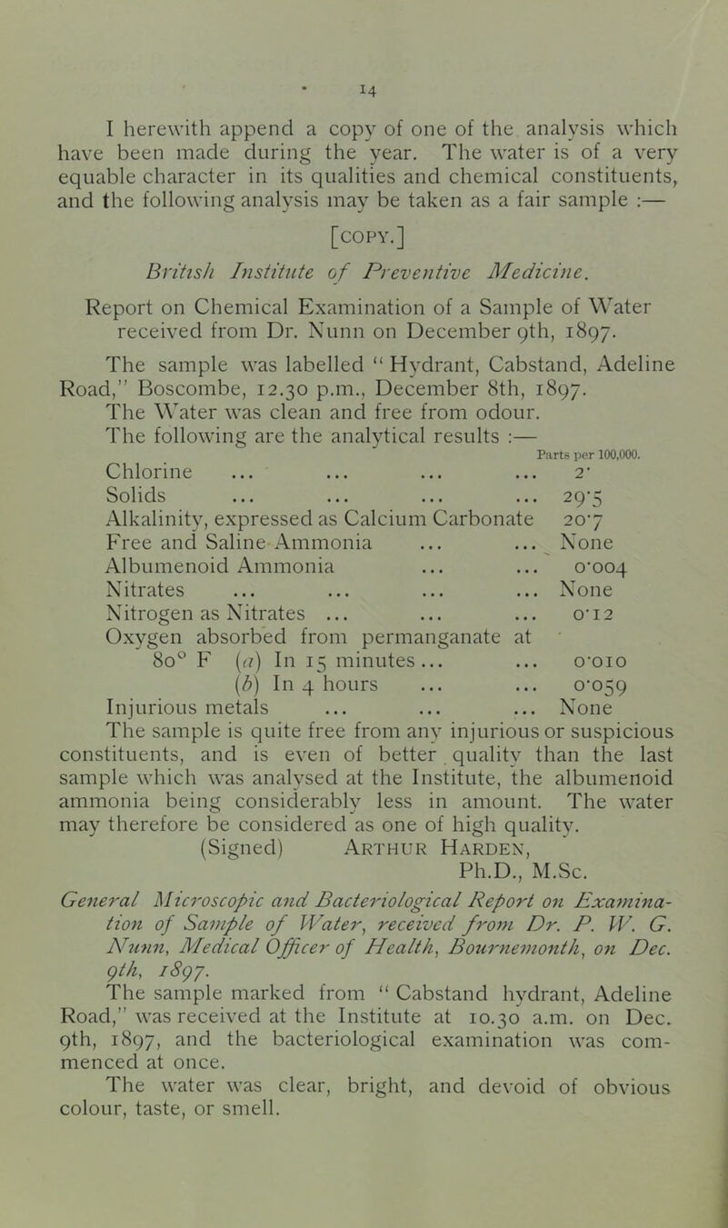 I herewith append a copy of one of the analysis which have been made during the year. The water is of a very equable character in its qualities and chemical constituents, and the following analysis may be taken as a fair sample :— [copy.] British Institute of Preventive Medicine. Report on Chemical Examination of a Sample of Water received from Dr. Nunn on December 9th, 1897. The sample was labelled “ Hydrant, Cabstand, Adeline Road,” Boscombe, 12.30 p.m., December 8th, 1897. The Water was clean and free from odour. The following are the analytical results :— Parts per 100,000. Chlorine ... ... ... ... 2' Solids ... ... ... ... 29'5 Alkalinity, expressed as Calcium Carbonate 207 Free and Saline Ammonia ... ... ^ None Albumenoid Ammonia ... ... o'ooq Nitrates ... ... ... ... None Nitrogen as Nitrates ... ... ... o‘i2 Oxygen absorbed from permanganate at 80° F (f?) In 15 minutes... ... o'oio [h] In 4 hours ... ... 0‘059 Injurious metals ... ... ... None The sample is quite free from any injurious or suspicious constituents, and is even of better quality than the last sample which was analysed at the Institute, the albumenoid ammonia being considerably less in amount. The water may therefore be considered as one of high quality. (Signed) Arthur Harden, Ph.D., M.Sc. General ^licroscopic and Bacteriological Report on Examina- tion of Sample of Water, received from Dr. P. W. G. Nunn, Medical Officer of Health, Bournemonth, on Dec. gth, i8gy. The sample marked from “ Cabstand hydrant, Adeline Road,” was received at the Institute at 10.30 a.m. on Dec. 9th, 1897, and the bacteriological examination was com- menced at once. The water was clear, bright, and devoid of obvious colour, taste, or smell.