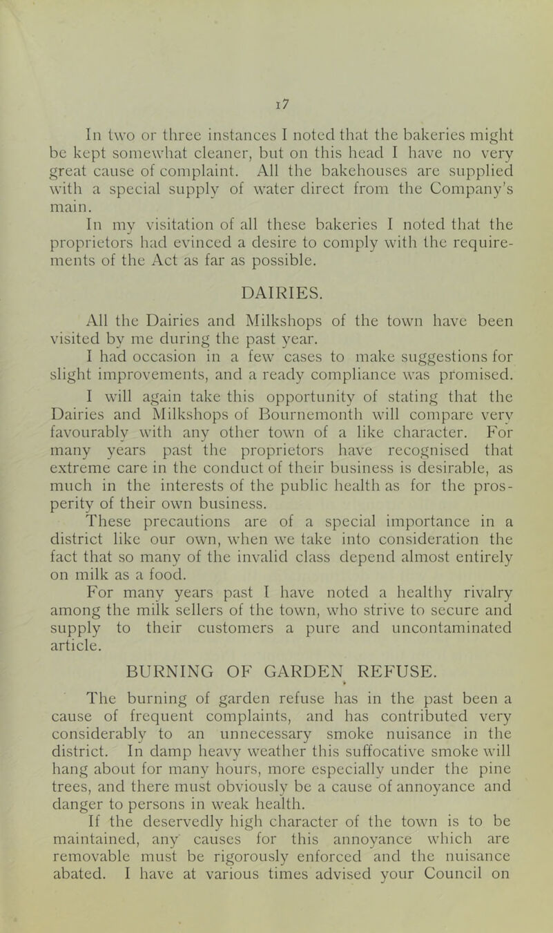 be kept somewhat cleaner, but on this head I have no very great cause of complaint. All the bakehouses are supplied with a special supply of water direct from the Company’s main. In mv visitation of all these bakeries I noted that the «/ proprietors had evinced a desire to comply with the require- ments of the Act as far as possible. DAIRIES. All the Dairies and Milkshops of the town have been visited by me during the past year. I had occasion in a few cases to make suggestions for slight improvements, and a ready compliance was promised. I will again take this opportunity of stating that the Dairies and Milkshops of Bournemouth will compare verv favourably with any other town of a like character. For many years past the proprietors have recognised that extreme care in the conduct of their business is desirable, as much in the interests of the public health as for the pros- perity of their own business. These precautions are of a special importance in a district like our own, when we take into consideration the fact that so many of the invalid class depend almost entirely on milk as a food. For many years past I have noted a healthy rivalry among the milk sellers of the town, who strive to secure and supply to their customers a pure and uncontaminated article. BURNING OF GARDEN REFUSE. The burning of garden refuse has in the past been a cause of frequent complaints, and has contributed very considerably to an unnecessary smoke nuisance in the district. In damp heavy weather this suffocative smoke will hang about for many hours, more especially under the pine trees, and there must obviously be a cause of annoyance and danger to persons in weak health. If the deservedly high character of the town is to be maintained, any causes for this annoyance which are removable must be rigorously enforced and the nuisance abated. I have at various times advised your Council on