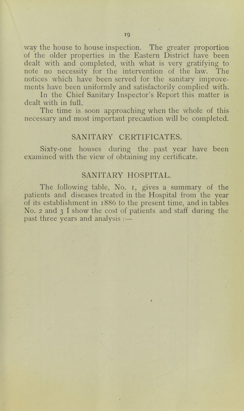 way the house to house inspection. The greater proportion of the older properties in the Eastern District have been dealt with and completed, with what is very gratifying to note no necessity for the intervention of the law. The notices which have been served for the sanitary improve- ments have been uniformly and satisfactorily complied with. In the Chief Sanitary Inspector’s Report this matter is dealt with in full. The time is soon approaching when the whole of this necessary and most important precaution will be completed. SANITARY CERTIFICATES. Sixty-one houses during the past year have been examined with the view of obtaining my certificate. SANITARY HOSPITAL. The following table, No. i, gives a summary of the patients and diseases treated in the Hospital from the year of its establishment in 1886 to the present time, and in tables No. 2 and 3 I show the cost of patients and staff during the past three years and analysis :—