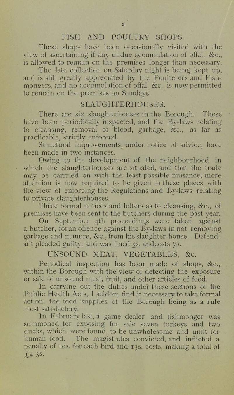FISH AND POULTRY SHOPS. These shops have been occasionally visited with the view of ascertaining if any undue accumulation of offal, &c., is allowed to remain on the premises longer than necessary. The late collection on Saturday night is being kept up, and is still greatly appreciated by the Poulterers and Fish- mongers, and no accumulation of offal, &c., is now permitted to remain on the premises on Sundays. SLAUGHTERHOUSES. There are six slaughterhouses-in the Borough. These have been periodically inspected, and the By-laws relating to cleansing, removal of blood, garbage, &c., as far as practicable, strictly enforced. Structural improvements, under notice of advice, have been made in two instances. Owing to the development of the neighbourhood in which the slaughterhouses are situated, and that the trade may be carrried on with the least possible nuisance, more attention is now required to be given to these places with the view of enforcing the Regulations and By-laws relating to private slaughterhouses. Three formal notices and letters as to cleansing, &c., of premises have been sent to the butchers during the past year. On September 4th proceedings were taken against a butcher, for an offence against the By-laws in not removing garbage and manure, &c., from his slaughter-house. Defend- ant pleaded guilty, and was fined 5s. andcosts 7s. UNSOUND MEAT, VEGETABLES, &c. Periodical inspection has been made of shops, &c., within the Borough with the view of detecting the exposure or sale of unsound meat, fruit, and other articles of food. In carrying out the duties under these sections of the Public Health Acts, I seldom find it necessary to take formal action, the food supplies of the Borough being as a rule most satisfactory. In February last, a game dealer and fishmonger was summoned for exposing for sale seven turkeys and two ducks, which were found to be unwholesome and unfit for human food. The magistrates convicted, and inflicted a penalty of los. for each bird and 13s. costs, making a total of £4 3S-