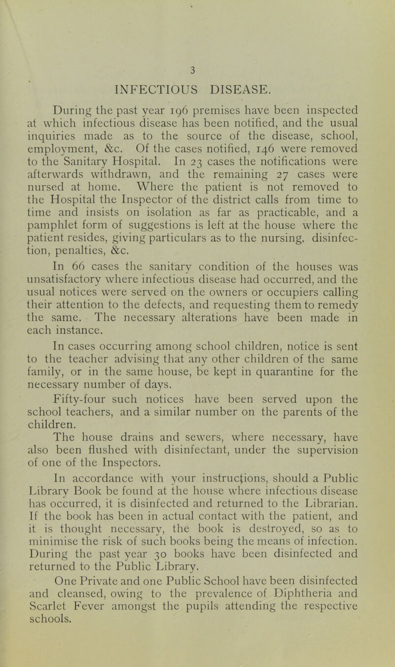 INFECTIOUS DISEASE. During the past year 196 premises have been inspected at which infectious disease has been notified, and the usual inquiries made as to the source of the disease, school, employment, &c. Of the cases notified, 146 were removed to the Sanitary Hospital. In 23 cases the notifications were afterwards withdrawn, and the remaining 27 cases were nursed at home. Where the patient is not removed to the Hospital the Inspector of the district calls from time to time and insists on isolation as far as practicable, and a pamphlet form of suggestions is left at the house where the patient resides, giving particulars as to the nursing, disinfec- tion, penalties, &c. In 66 cases the sanitary condition of the houses was unsatisfactory where infectious disease had occurred, and the usual notices were served on the owners or occupiers calling their attention to the defects, and requesting them to remedy the same. The necessary alterations have been made in each instance. In cases occurring among school children, notice is sent to the teacher advising that any other children of the same family, or in the same house, be kept in quarantine for the necessary number of days. Fifty-four such notices have been served upon the school teachers, and a similar number on the parents of the children. The house drains and sewers, where necessary, have also been flushed with disinfectant, under the supervision of one of the Inspectors. In accordance with your instructions, should a Public Library Book be found at the house where infectious disease has occurred, it is disinfected and returned to the Librarian. If the book has been in actual contact with the patient, and it is thought necessary, the book is destroyed, so as to minimise the risk of such books being the means of infection. During the past year 30 books have been disinfected and returned to the Public Library. One Private and one Public School have been disinfected and cleansed, owing to the prevalence of Diphtheria and Scarlet Fever amongst the pupils attending the respective schools.