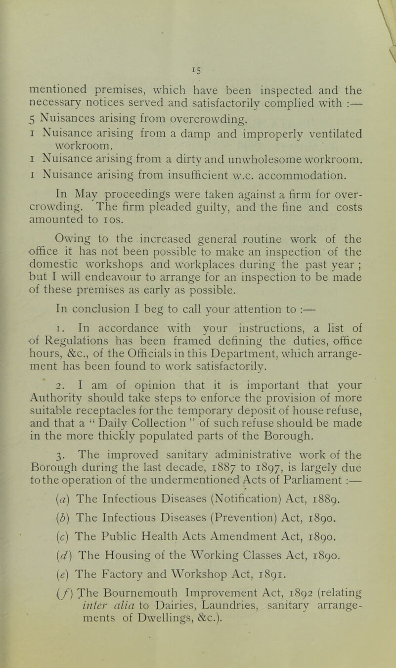 mentioned premises, which have been inspected and the necessary notices served and satisfactorily complied with :— 5 Nuisances arising from overcrowding. I Nuisance arising from a damp and improperly ventilated workroom, I Nuisance arising from a dirty and unwholesome workroom. I Nuisance arising from insufficient w.c. accommodation. In May proceedings were taken against a firm for over- crowding. The firm pleaded guilty, and the fine and costs amounted to los. Owing to the increased general routine work of the office it has not been possible to make an inspection of the domestic workshops and workplaces during the past year ; but I will endeavour to arrange for an inspection to be made of these premises as early as possible. In conclusion I beg to call your attention to :— 1. In accordance with vour instructions, a list of «/ ' of Regulations has been framed dehning the duties, office hours, &c., of the Officials in this Department, which arrange- ment has been found to work satisfactorily. 2. I am of opinion that it is important that your Authority should take steps to enforce the provision of more suitable receptacles for the temporary deposit of house refuse, and that a “ Daily Collection ” of such refuse should be made in the more thickly populated parts of the Borough. 3. The improved sanitary administrative work of the Borough during the last decade, 1887 to 1897, is largely due to the operation of the undermentioned Acts of Parliament :— [a) The Infectious Diseases (Notification) Act, 1889. [b) The Infectious Diseases (Prevention) Act, 1890. [c) The Public Health Acts Amendment Act, 1890. [d) The Housing of the Working Classes Act, 1890. [e) The Factory and Workshop Act, 1891. [f) The Bournemouth Improvement Act, 1892 (relating inter alia to Dairies, Laundries, sanitary arrange- ments of Dwellings, &c,).