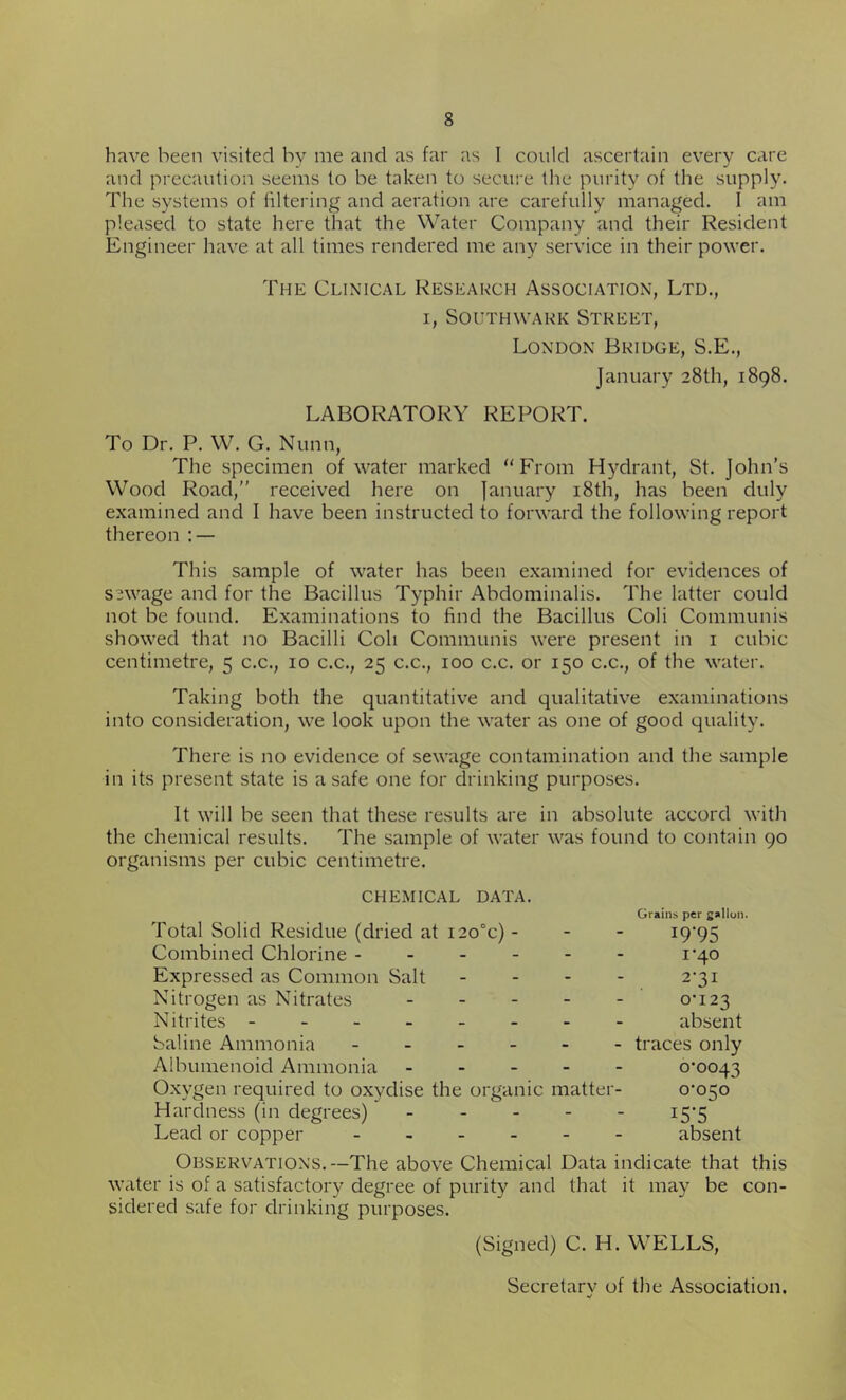 have been visited by me and as far as I could ascertain every care and precaution seems to be taken to secure the purity of the supply. The systems of filtering and aeration are carefully managed. 1 am pleased to state here that the Water Company and their Resident Engineer have at all times rendered me any service in their power. The Clinical Research Association, Ltd., i, Southwark Street, London Bridge, S.E., January 28th, 1898. LABORATORY REPORT. To Dr. P. W. G. Nunn, The specimen of water marked From Hydrant, St. John’s Wood Road, received here on January 18th, has been duly examined and I have been instructed to forward the following report thereon : — This sample of water has been examined for evidences of sewage and for the Bacillus Typhir Abdominalis. The latter could not be found. Examinations to find the Bacillus Coli Communis showed that no Bacilli Coli Communis were present in 1 cubic centimetre, 5 c.c., 10 c.c., 25 c.c., 100 c.c. or 150 c.c., of the water. Taking both the quantitative and qualitative examinations into consideration, we look upon the water as one of good quality. There is no evidence of sewage contamination and the sample in its present state is a safe one for drinking purposes. It will be seen that these results are in absolute accord with the chemical results. The sample of water was found to contain 90 organisms per cubic centimetre. CHEMICAL DATA. Total Solid Residue (dried at i2o°c) - Combined Chlorine Expressed as Common Salt - Nitrogen as Nitrates - Nitrites - Saline Ammonia Aibumenoid Ammonia Oxygen required to oxydise the organic matter- Hardness (in degrees) - Lead or copper Grains per gallon. J9'95 1 '40 2-31 0-123 absent traces only 0-0043 0-050' i5‘5 absent Observations.—The above Chemical Data indicate that this water is of a satisfactory degree of purity and that it may be con- sidered safe for drinking purposes. (Signed) C. Id. WELLS, Secretary of the Association.