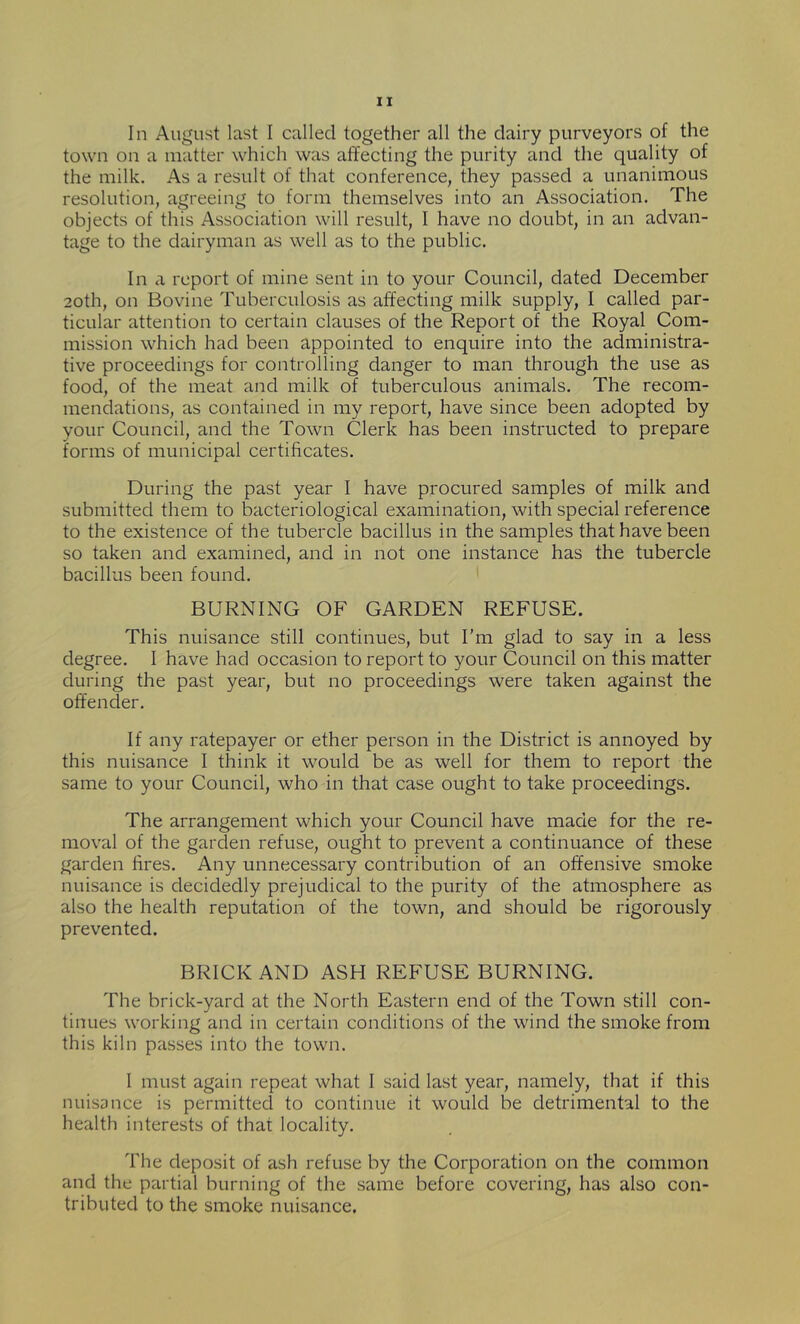 In August last I called together all the dairy purveyors of the town on a matter which was affecting the purity and the quality of the milk. As a result of that conference, they passed a unanimous resolution, agreeing to form themselves into an Association. The objects of this Association will result, I have no doubt, in an advan- tage to the dairyman as well as to the public. In a report of mine sent in to your Council, dated December 20th, on Bovine Tuberculosis as affecting milk supply, I called par- ticular attention to certain clauses of the Report of the Royal Com- mission which had been appointed to enquire into the administra- tive proceedings for controlling danger to man through the use as food, of the meat and milk of tuberculous animals. The recom- mendations, as contained in my report, have since been adopted by your Council, and the Town Clerk has been instructed to prepare forms of municipal certificates. During the past year I have procured samples of milk and submitted them to bacteriological examination, with special reference to the existence of the tubercle bacillus in the samples that have been so taken and examined, and in not one instance has the tubercle bacillus been found. BURNING OF GARDEN REFUSE. This nuisance still continues, but I’m glad to say in a less degree. I have had occasion to report to your Council on this matter during the past year, but no proceedings were taken against the offender. If any ratepayer or ether person in the District is annoyed by this nuisance I think it would be as well for them to report the same to your Council, who in that case ought to take proceedings. The arrangement which your Council have made for the re- moval of the garden refuse, ought to prevent a continuance of these garden fires. Any unnecessary contribution of an offensive smoke nuisance is decidedly prejudical to the purity of the atmosphere as also the health reputation of the town, and should be rigorously prevented. BRICK AND ASH REFUSE BURNING. The brick-yard at the North Eastern end of the Town still con- tinues working and in certain conditions of the wind the smoke from this kiln passes into the town. I must again repeat what I said last year, namely, that if this nuisance is permitted to continue it would be detrimental to the health interests of that locality. The deposit of ash refuse by the Corporation on the common and the partial burning of the same before covering, has also con- tributed to the smoke nuisance.