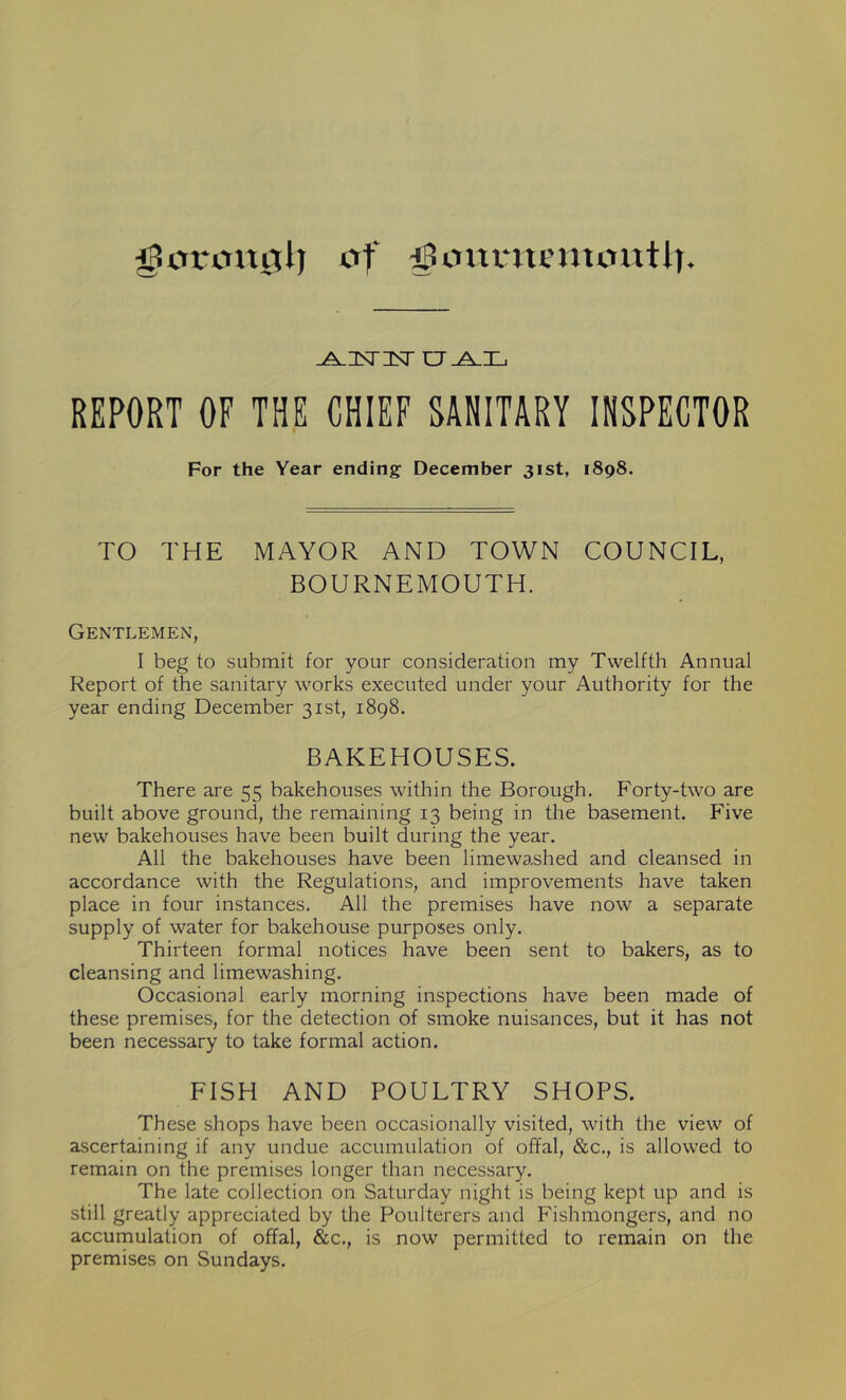 gartmglj of fJonnuunoutb. ^isnNr ct_ajl REPORT OF THE CHIEF SANITARY INSPECTOR For the Year ending December 31st, 1898. TO THE MAYOR AND TOWN COUNCIL, BOURNEMOUTH. Gentlemen, I beg to submit for your consideration my Twelfth Annual Report of the sanitary works executed under your Authority for the year ending December 31st, 1898. BAKEHOUSES. There are 55 bakehouses within the Borough. Forty-two are built above ground, the remaining 13 being in the basement. Five new bakehouses have been built during the year. All the bakehouses have been limewashed and cleansed in accordance with the Regulations, and improvements have taken place in four instances. All the premises have now a separate supply of water for bakehouse purposes only. Thirteen formal notices have been sent to bakers, as to cleansing and limewashing. Occasional early morning inspections have been made of these premises, for the detection of smoke nuisances, but it has not been necessary to take formal action. FISH AND POULTRY SHOPS. These shops have been occasionally visited, with the view of ascertaining if any undue accumulation of offal, &c., is allowed to remain on the premises longer than necessary. The late collection on Saturday night is being kept up and is still greatly appreciated by the Poulterers and Fishmongers, and no accumulation of offal, &c., is now permitted to remain on the premises on Sundays.