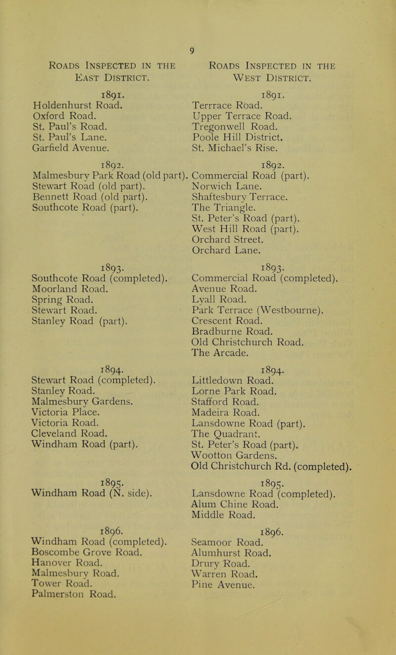 Roads Inspected in ti-ie East District. 1891. Holdenhurst Road. Oxford Road. St. Paul’s Road. St. Paul’s Lane. Garfield Avenue. 1892. Malmesbury Park Road (old part) Stewart Road (old part). Bennett Road (old part). Southcote Road (part). 1893. Southcote Road (completed). Moorland Road. Spring Road. Stewart Road. Stanley Road (part). 1894. Stewart Road (completed). Stanley Road. Malmesbury Gardens. Victoria Place. Victoria Road. Cleveland Road. Windham Road (part). 1895. Windham Road (N. side). 1896. Windham Road (completed). Boscombe Grove Road. Hanover Road. Malmesbury Road. Tower Road. Palmerston Road. 9 Roads Inspected in the West District. 1891. Terrrace Road. Upper Terrace Road. Tregonwell Road. Poole Hill District. St. Michael's Rise. 1892. Commercial Road (part). Norwich Lane. Shaftesbury Terrace. The Triangle. St. Peter’s Road (part). West Hill Road (part). Orchard Street. Orchard Lane. 1893- Commercial Road (completed). Avenue Road. Lyall Road. Park Terrace (Westbourne). Crescent Road. Bradburne Road. Old Christchurch Road. The Arcade. 1894. Littledown Road. Lome Park Road. Stafford Road. Madeira Road. Lansdowne Road (part). The Quadrant. St. Peter’s Road (part). Wootton Gardens. Old Christchurch Rd. (completed). 1895. Lansdowne Road (completed). Alum Chine Road. Middle Road. 1896. Seamoor Road. Alumhurst Road. Drury Road. Warren Road. Pine Avenue.