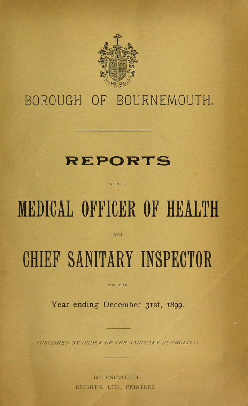 BOROUGH OF BOURNEMOUTH. MEDICAL OFFICER OF HEALTH AND 4 CHIEF SANITARY INSPECTOR FOR THE Year ending December 31st, 1899. lUBLISHED BY ORDER OF THE SANITARY AUTHORITY. C. BOURNEMOUTH: BRIGHT’S,. LTD., PRINTERS