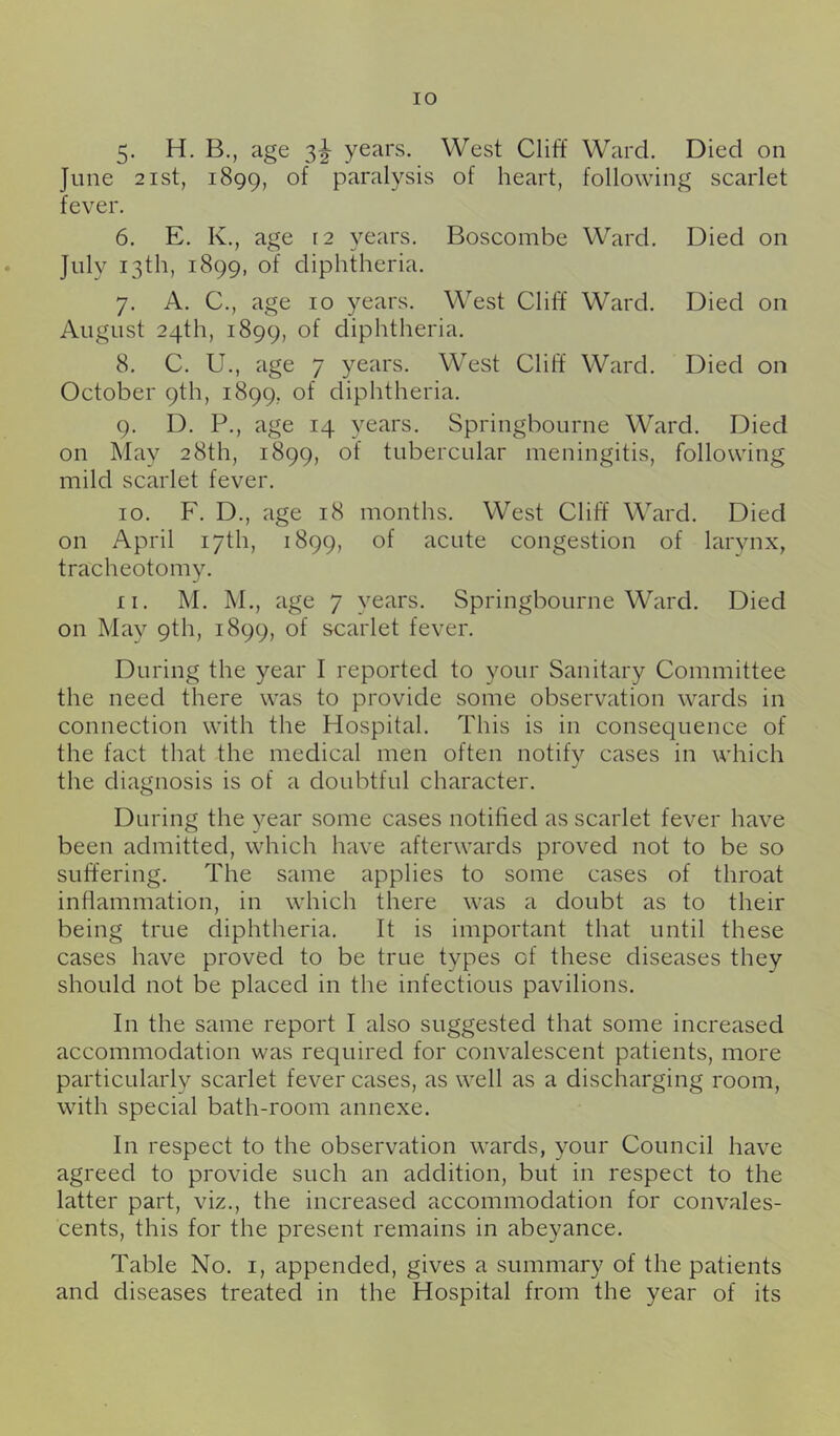 lO 5. H. B., age 3^ years. West Cliff Ward. Died on June 2ist, 1899, of paralysis of heart, following scarlet fever. 6. E. K., age 12 years. Boscombe Ward. Died on July 13th, 1899, of diphtheria. 7. A. C., age 10 years. West Cliff Ward. Died on August 24th, 1899, of diphtheria. 8. C. U., age 7 years. West Cliff Ward. Died on October 9th, 1899, of diphtheria. 9. D. P., age 14 years. Springbourne Ward. Died on May 28th, 1899, of tubercular meningitis, following mild scarlet fever. 10. F. D., age 18 months. West Cliff Ward. Died on April 17th, 1899, of acute congestion of larynx, tracheotomy. 11. M. M., age 7 years. Springbourne Ward. Died on May 9th, 1899, of scarlet fever. During the year I reported to your Sanitary Committee the need there was to provide some observation wards in connection with the Hospital. This is in consequence of the fact that the medical men often notify cases in which the diagnosis is of a doubtful character. During the year some cases notified as scarlet fever have been admitted, which have afterwards proved not to be so suffering. The same applies to some cases of throat inflammation, in which there was a doubt as to their being true diphtheria. It is important that until these cases have proved to be true types of these diseases they should not be placed in the infectious pavilions. In the same report I also suggested that some increased accommodation was required for convalescent patients, more particularly scarlet fever cases, as well as a discharging room, with special bath-room annexe. In respect to the observation wards, your Council have agreed to provide such an addition, but in respect to the latter part, viz., the increased accommodation for convales- cents, this for the present remains in abeyance. Table No. i, appended, gives a summary of the patients and diseases treated in the Hospital from the year of its