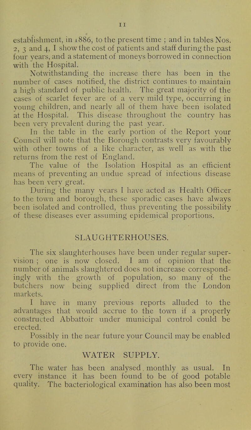 estahiishmcnt, in 1886, to the present time ; and in tables Nos. 2, 3 and 4, I show the cost of patients and staff during the past four years, and a statement of moneys borrowed in connection with the Hospital. Notwithstanding the increase there has been in the number of cases notified, the district continues to maintain a high standard of public health. The great majority of the cases of scarlet fever are of a very mild type, occurring in voung children, and nearly all of them have been isolated at the Hospital. This disease throughout the country has been verv prevalent during the past year. In the table in the early portion of the Report your Council will note that the Borough contrasts very favourably with other towns of a like character, as well as with the returns from the rest of England. The value of the Isolation Hospital as an efficient means of preventing an undue spread of infectious disease has been very great. During the many years I have acted as Health Officer to the town and borough, these sporadic cases have always been isolated and controlled, thus preventing the possibility of these diseases ever assuming epidemical proportions. SLAUGHTERHOUSES. The six slaughterhouses have been under regular super- vision ; one is now closed. I am of opinion that the number of animals slaughtered does not increase correspond- ingly with the growth of population, so many of the butchers now being supplied direct from the London markets. I have in many previous reports alluded to the advantages that would accrue to the town if a properly constructed Abbattoir under municipal control could be erected. Possibly in the near future your Council may be enabled to provide one. WATER SUPPLY. The water has been analysed, monthly as usual. In every instance it has been found to be of good potable ciuality. The bacteriological examination has also been most