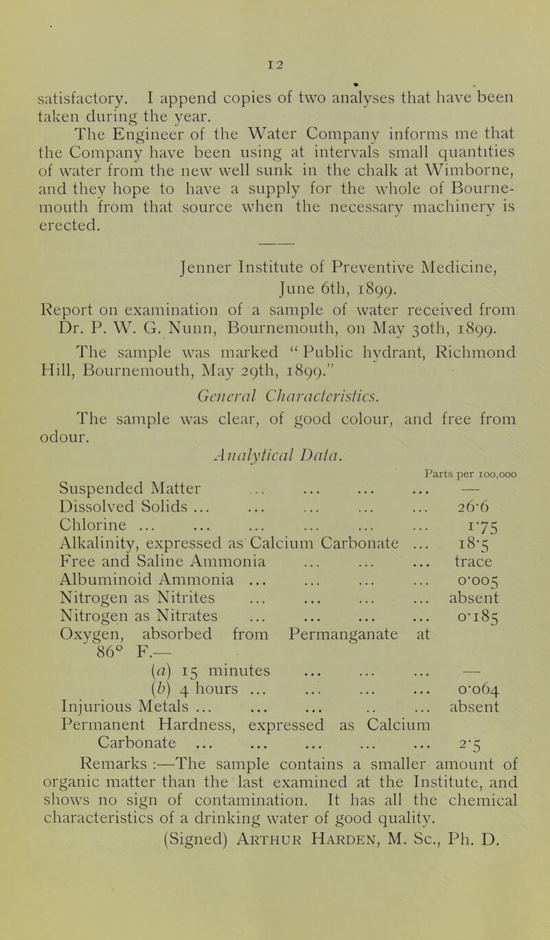 satisfactory. I append copies of two analyses that have been taken during the year. The Engineer of the Water Company informs me that the Company have been using at intervals small quantities of water from the new well sunk in the chalk at Wimborne, and they hope to have a supply for the whole of Bourne- mouth from that source when the necessarv machinerv is erected. Jenner Institute of Preventive Medicine, June 6th, 1899. Report on examination of a sample of water received from Dr. P. W. G. Nunn, Bournemouth, on May 30th, 1899. The sample was marked “ Public hydrant, Richmond Hill, Bournemouth, May 29th, 1899.” General CJia racier is ties. The sample was clear, of good colour, and free from odour. AllalyHeal Data. Parts per 100,000 Suspended Matter ... ... ... ... — Dissolved Solids ... ... ... ... ... 26'6 Chlorine ... ... ... ... ... ... 175 Alkalinity, expressed as Calcium Carbonate ... i8‘5 Free and Saline Ammonia ... ... ... trace Albuminoid Ammonia ... ... ... ... 0*005 Nitrogen as Nitrites ... ... ... ... absent Nitrogen as Nitrates ... ... ... ... 0-185 Oxygen, absorbed from Permanganate at 86° F.— [a) 15 minutes ... ... ... — (b) 4 hours ... ... ... ... 0-064 Injurious Metals ... ... ... .. ... absent Permanent Hardness, expressed as Calcium Carbonate ... ... ... ... ... 2-5 Remarks :—The sample contains a smaller amount of organic matter than the last examined at the Institute, and shows no sign of contamination. It has all the chemical characteristics of a drinking water of good quality. (Signed) Arthur Harden, M. Sc., Ph. D.